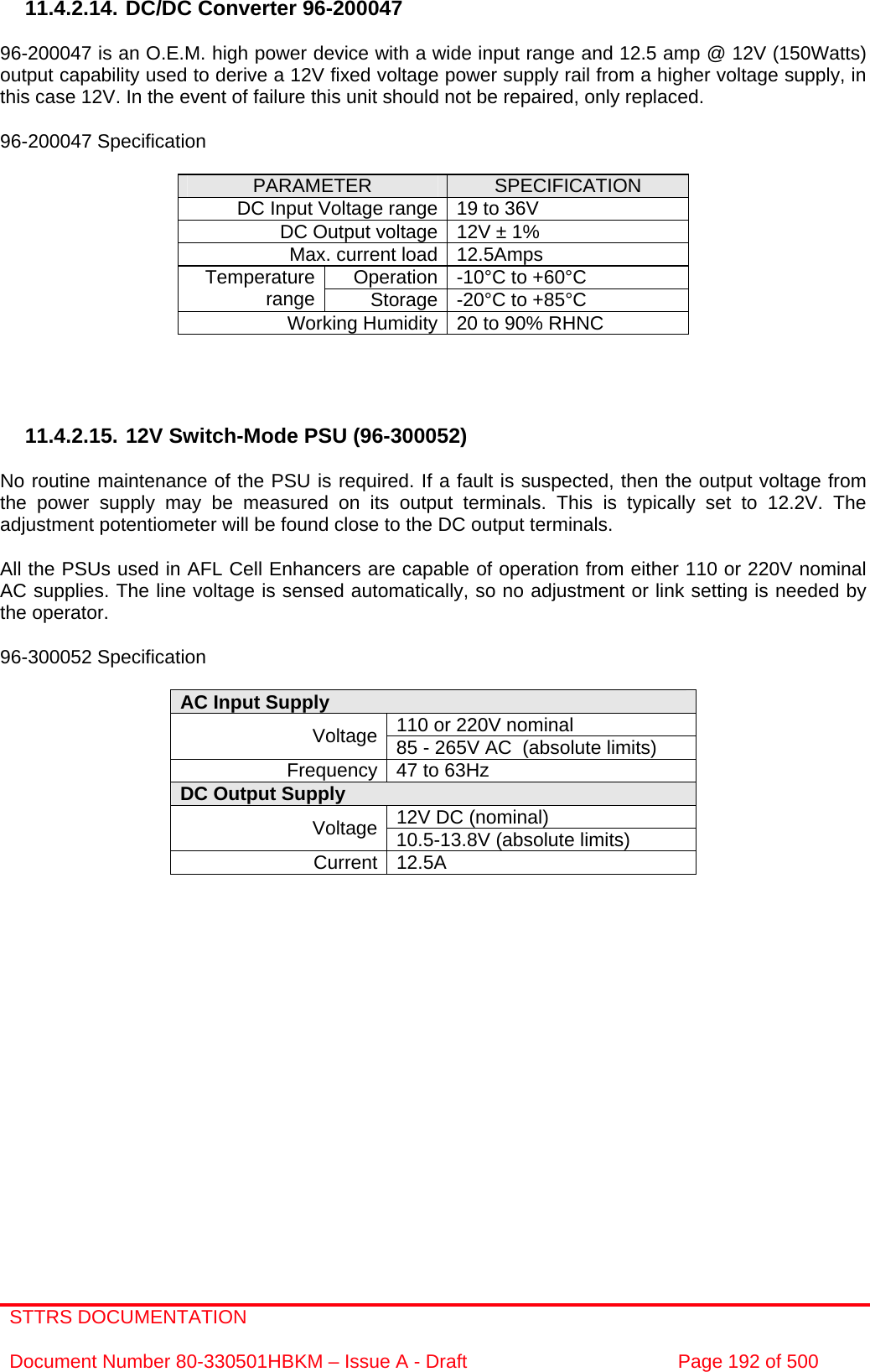 STTRS DOCUMENTATION  Document Number 80-330501HBKM – Issue A - Draft  Page 192 of 500   11.4.2.14. DC/DC Converter 96-200047  96-200047 is an O.E.M. high power device with a wide input range and 12.5 amp @ 12V (150Watts) output capability used to derive a 12V fixed voltage power supply rail from a higher voltage supply, in this case 12V. In the event of failure this unit should not be repaired, only replaced.  96-200047 Specification  PARAMETER  SPECIFICATION DC Input Voltage range 19 to 36V DC Output voltage 12V ± 1% Max. current load 12.5Amps Operation -10°C to +60°C Temperature range  Storage -20°C to +85°C Working Humidity 20 to 90% RHNC     11.4.2.15. 12V Switch-Mode PSU (96-300052)  No routine maintenance of the PSU is required. If a fault is suspected, then the output voltage from the power supply may be measured on its output terminals. This is typically set to 12.2V. The adjustment potentiometer will be found close to the DC output terminals.  All the PSUs used in AFL Cell Enhancers are capable of operation from either 110 or 220V nominal AC supplies. The line voltage is sensed automatically, so no adjustment or link setting is needed by the operator.  96-300052 Specification  AC Input Supply  110 or 220V nominal Voltage 85 - 265V AC  (absolute limits) Frequency 47 to 63Hz DC Output Supply  12V DC (nominal) Voltage 10.5-13.8V (absolute limits) Current 12.5A                  