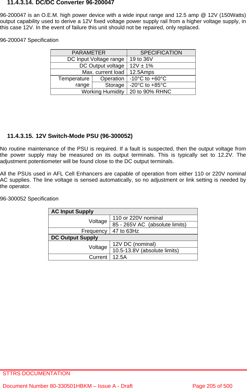 STTRS DOCUMENTATION  Document Number 80-330501HBKM – Issue A - Draft  Page 205 of 500   11.4.3.14. DC/DC Converter 96-200047  96-200047 is an O.E.M. high power device with a wide input range and 12.5 amp @ 12V (150Watts) output capability used to derive a 12V fixed voltage power supply rail from a higher voltage supply, in this case 12V. In the event of failure this unit should not be repaired, only replaced.  96-200047 Specification  PARAMETER  SPECIFICATION DC Input Voltage range 19 to 36V DC Output voltage 12V ± 1% Max. current load 12.5Amps Operation -10°C to +60°C Temperature range  Storage -20°C to +85°C Working Humidity 20 to 90% RHNC       11.4.3.15. 12V Switch-Mode PSU (96-300052)  No routine maintenance of the PSU is required. If a fault is suspected, then the output voltage from the power supply may be measured on its output terminals. This is typically set to 12.2V. The adjustment potentiometer will be found close to the DC output terminals.  All the PSUs used in AFL Cell Enhancers are capable of operation from either 110 or 220V nominal AC supplies. The line voltage is sensed automatically, so no adjustment or link setting is needed by the operator.  96-300052 Specification  AC Input Supply  110 or 220V nominal Voltage 85 - 265V AC  (absolute limits) Frequency 47 to 63Hz DC Output Supply  12V DC (nominal) Voltage 10.5-13.8V (absolute limits) Current 12.5A     