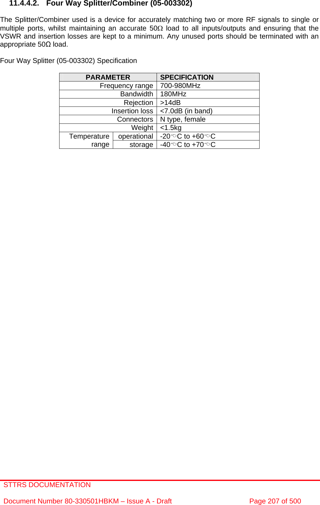 STTRS DOCUMENTATION  Document Number 80-330501HBKM – Issue A - Draft  Page 207 of 500   11.4.4.2.  Four Way Splitter/Combiner (05-003302)  The Splitter/Combiner used is a device for accurately matching two or more RF signals to single or multiple ports, whilst maintaining an accurate 50Ω load to all inputs/outputs and ensuring that the VSWR and insertion losses are kept to a minimum. Any unused ports should be terminated with an appropriate 50Ω load.  Four Way Splitter (05-003302) Specification  PARAMETER  SPECIFICATION Frequency range 700-980MHz Bandwidth 180MHz Rejection &gt;14dB Insertion loss &lt;7.0dB (in band) Connectors N type, female Weight &lt;1.5kg operational -20%C to +60%C Temperature range  storage -40%C to +70%C               