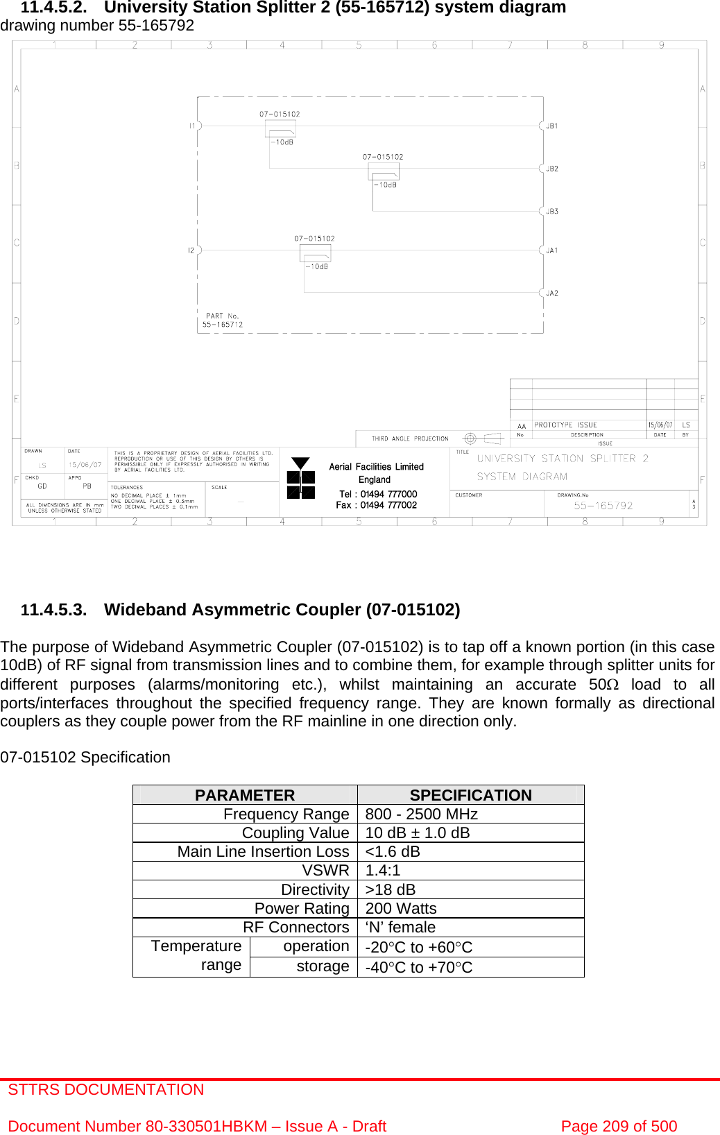 STTRS DOCUMENTATION  Document Number 80-330501HBKM – Issue A - Draft  Page 209 of 500   11.4.5.2.  University Station Splitter 2 (55-165712) system diagram  drawing number 55-165792                                11.4.5.3. Wideband Asymmetric Coupler (07-015102)  The purpose of Wideband Asymmetric Coupler (07-015102) is to tap off a known portion (in this case 10dB) of RF signal from transmission lines and to combine them, for example through splitter units for different purposes (alarms/monitoring etc.), whilst maintaining an accurate 50Ω load to all ports/interfaces throughout the specified frequency range. They are known formally as directional couplers as they couple power from the RF mainline in one direction only.   07-015102 Specification  PARAMETER  SPECIFICATION Frequency Range 800 - 2500 MHz Coupling Value 10 dB ± 1.0 dB Main Line Insertion Loss &lt;1.6 dB VSWR 1.4:1 Directivity &gt;18 dB Power Rating 200 Watts RF Connectors ‘N’ female operation -20°C to +60°C Temperature range  storage -40°C to +70°C     