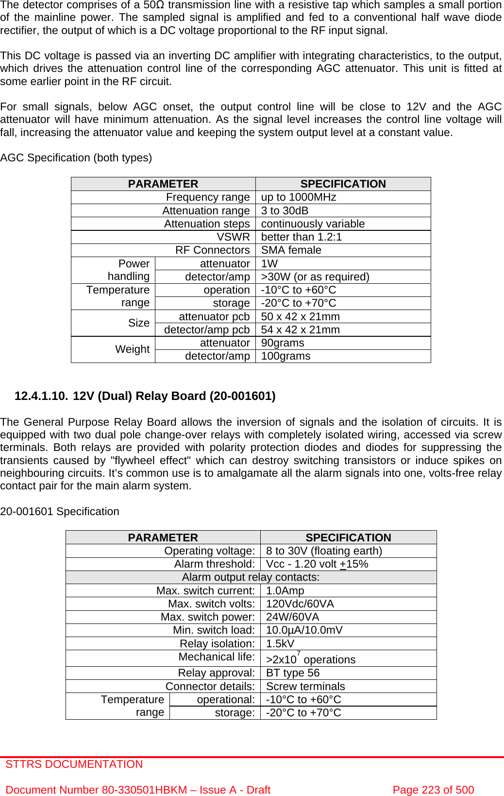 STTRS DOCUMENTATION  Document Number 80-330501HBKM – Issue A - Draft  Page 223 of 500   The detector comprises of a 50Ω transmission line with a resistive tap which samples a small portion of the mainline power. The sampled signal is amplified and fed to a conventional half wave diode rectifier, the output of which is a DC voltage proportional to the RF input signal.  This DC voltage is passed via an inverting DC amplifier with integrating characteristics, to the output, which drives the attenuation control line of the corresponding AGC attenuator. This unit is fitted at some earlier point in the RF circuit.  For small signals, below AGC onset, the output control line will be close to 12V and the AGC attenuator will have minimum attenuation. As the signal level increases the control line voltage will fall, increasing the attenuator value and keeping the system output level at a constant value.  AGC Specification (both types)  PARAMETER  SPECIFICATION Frequency range up to 1000MHz Attenuation range 3 to 30dB  Attenuation steps continuously variable VSWR better than 1.2:1 RF Connectors SMA female attenuator 1W Power handling  detector/amp &gt;30W (or as required) operation -10°C to +60°C Temperature range  storage -20°C to +70°C attenuator pcb 50 x 42 x 21mm Size  detector/amp pcb 54 x 42 x 21mm attenuator 90grams Weight  detector/amp 100grams   12.4.1.10. 12V (Dual) Relay Board (20-001601)  The General Purpose Relay Board allows the inversion of signals and the isolation of circuits. It is equipped with two dual pole change-over relays with completely isolated wiring, accessed via screw terminals. Both relays are provided with polarity protection diodes and diodes for suppressing the transients caused by &quot;flywheel effect&quot; which can destroy switching transistors or induce spikes on neighbouring circuits. It’s common use is to amalgamate all the alarm signals into one, volts-free relay contact pair for the main alarm system.  20-001601 Specification  PARAMETER  SPECIFICATION Operating voltage: 8 to 30V (floating earth) Alarm threshold: Vcc - 1.20 volt +15% Alarm output relay contacts: Max. switch current: 1.0Amp Max. switch volts: 120Vdc/60VA Max. switch power: 24W/60VA Min. switch load: 10.0µA/10.0mV Relay isolation: 1.5kV Mechanical life: &gt;2x107 operations Relay approval: BT type 56 Connector details: Screw terminals operational: -10°C to +60°C Temperature range  storage: -20°C to +70°C  