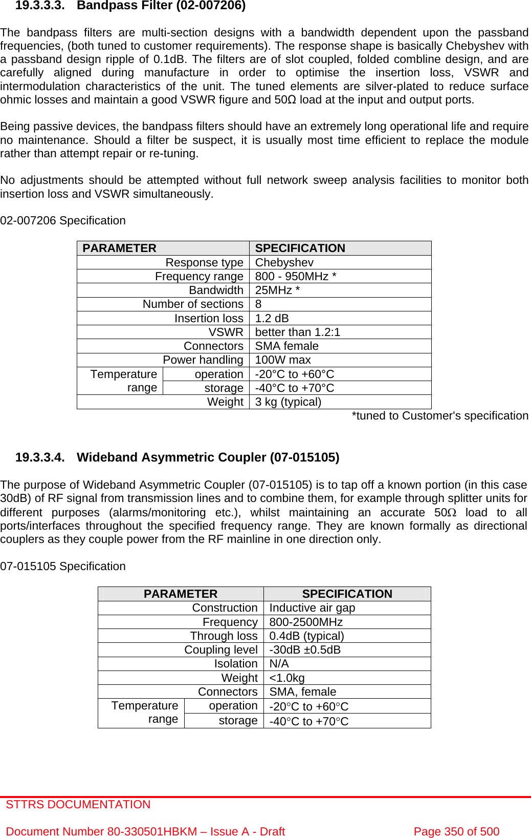 STTRS DOCUMENTATION  Document Number 80-330501HBKM – Issue A - Draft  Page 350 of 500   19.3.3.3.  Bandpass Filter (02-007206)  The bandpass filters are multi-section designs with a bandwidth dependent upon the passband frequencies, (both tuned to customer requirements). The response shape is basically Chebyshev with a passband design ripple of 0.1dB. The filters are of slot coupled, folded combline design, and are carefully aligned during manufacture in order to optimise the insertion loss, VSWR and intermodulation characteristics of the unit. The tuned elements are silver-plated to reduce surface ohmic losses and maintain a good VSWR figure and 50Ω load at the input and output ports.  Being passive devices, the bandpass filters should have an extremely long operational life and require no maintenance. Should a filter be suspect, it is usually most time efficient to replace the module rather than attempt repair or re-tuning.  No adjustments should be attempted without full network sweep analysis facilities to monitor both insertion loss and VSWR simultaneously.  02-007206 Specification  PARAMETER  SPECIFICATION Response type Chebyshev Frequency range 800 - 950MHz * Bandwidth 25MHz * Number of sections 8 Insertion loss 1.2 dB VSWR better than 1.2:1 Connectors SMA female Power handling 100W max operation -20°C to +60°C Temperature range  storage -40°C to +70°C Weight 3 kg (typical)  *tuned to Customer&apos;s specification   19.3.3.4. Wideband Asymmetric Coupler (07-015105)  The purpose of Wideband Asymmetric Coupler (07-015105) is to tap off a known portion (in this case 30dB) of RF signal from transmission lines and to combine them, for example through splitter units for different purposes (alarms/monitoring etc.), whilst maintaining an accurate 50Ω load to all ports/interfaces throughout the specified frequency range. They are known formally as directional couplers as they couple power from the RF mainline in one direction only.   07-015105 Specification  PARAMETER  SPECIFICATION Construction Inductive air gap Frequency 800-2500MHz Through loss 0.4dB (typical) Coupling level -30dB ±0.5dB Isolation N/A Weight &lt;1.0kg Connectors SMA, female operation -20°C to +60°C Temperature range  storage -40°C to +70°C  