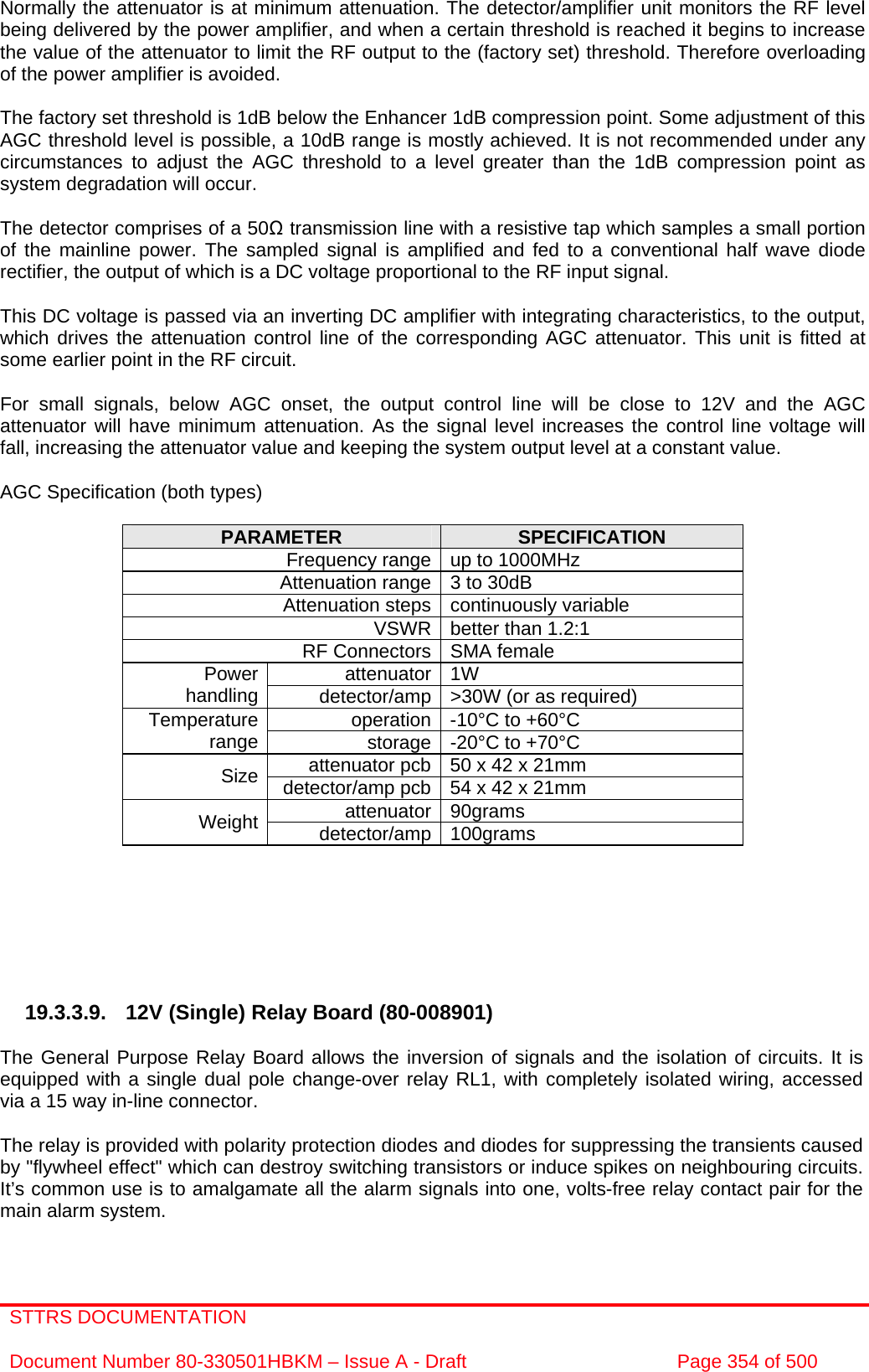 STTRS DOCUMENTATION  Document Number 80-330501HBKM – Issue A - Draft  Page 354 of 500   Normally the attenuator is at minimum attenuation. The detector/amplifier unit monitors the RF level being delivered by the power amplifier, and when a certain threshold is reached it begins to increase the value of the attenuator to limit the RF output to the (factory set) threshold. Therefore overloading of the power amplifier is avoided.  The factory set threshold is 1dB below the Enhancer 1dB compression point. Some adjustment of this AGC threshold level is possible, a 10dB range is mostly achieved. It is not recommended under any circumstances to adjust the AGC threshold to a level greater than the 1dB compression point as system degradation will occur.  The detector comprises of a 50Ω transmission line with a resistive tap which samples a small portion of the mainline power. The sampled signal is amplified and fed to a conventional half wave diode rectifier, the output of which is a DC voltage proportional to the RF input signal.  This DC voltage is passed via an inverting DC amplifier with integrating characteristics, to the output, which drives the attenuation control line of the corresponding AGC attenuator. This unit is fitted at some earlier point in the RF circuit.  For small signals, below AGC onset, the output control line will be close to 12V and the AGC attenuator will have minimum attenuation. As the signal level increases the control line voltage will fall, increasing the attenuator value and keeping the system output level at a constant value.  AGC Specification (both types)  PARAMETER  SPECIFICATION Frequency range up to 1000MHz Attenuation range 3 to 30dB  Attenuation steps continuously variable VSWR better than 1.2:1 RF Connectors SMA female attenuator 1W Power handling  detector/amp &gt;30W (or as required) operation -10°C to +60°C Temperature range  storage -20°C to +70°C attenuator pcb 50 x 42 x 21mm Size  detector/amp pcb 54 x 42 x 21mm attenuator 90grams Weight  detector/amp 100grams        19.3.3.9. 12V (Single) Relay Board (80-008901)  The General Purpose Relay Board allows the inversion of signals and the isolation of circuits. It is equipped with a single dual pole change-over relay RL1, with completely isolated wiring, accessed via a 15 way in-line connector.  The relay is provided with polarity protection diodes and diodes for suppressing the transients caused by &quot;flywheel effect&quot; which can destroy switching transistors or induce spikes on neighbouring circuits. It’s common use is to amalgamate all the alarm signals into one, volts-free relay contact pair for the main alarm system. 