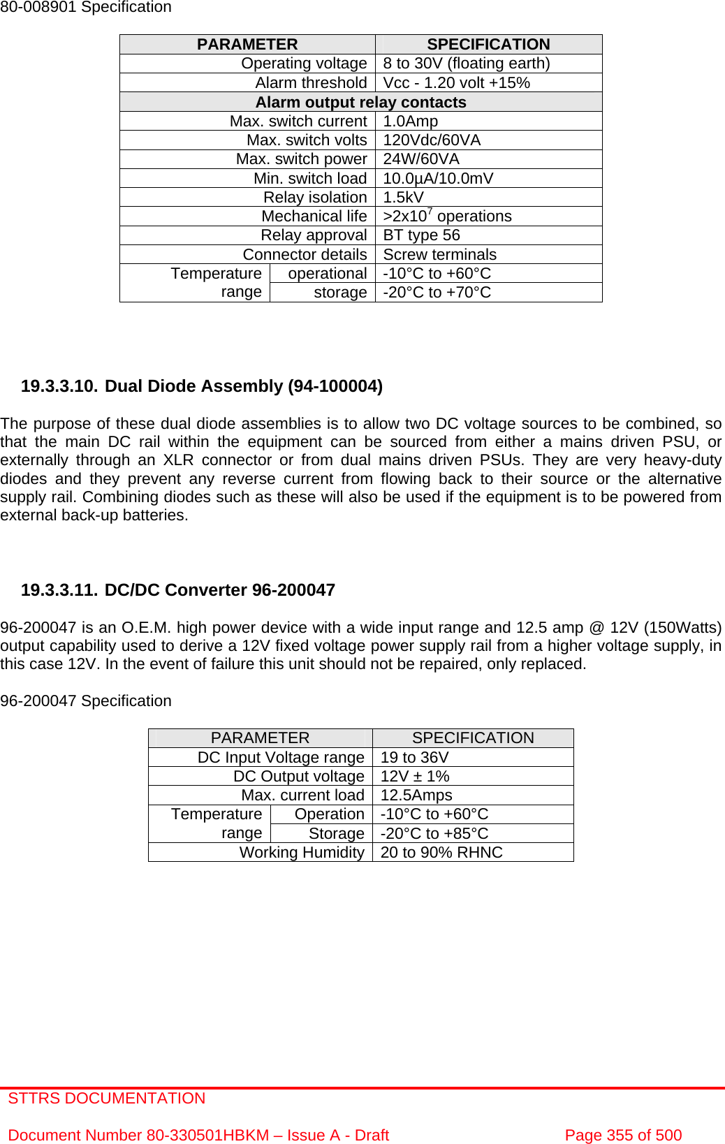 STTRS DOCUMENTATION  Document Number 80-330501HBKM – Issue A - Draft  Page 355 of 500   80-008901 Specification  PARAMETER  SPECIFICATION Operating voltage 8 to 30V (floating earth) Alarm threshold Vcc - 1.20 volt +15% Alarm output relay contacts Max. switch current 1.0Amp Max. switch volts 120Vdc/60VA Max. switch power 24W/60VA Min. switch load 10.0µA/10.0mV Relay isolation 1.5kV Mechanical life &gt;2x107 operations Relay approval BT type 56 Connector details Screw terminals operational -10°C to +60°C Temperature range  storage -20°C to +70°C     19.3.3.10. Dual Diode Assembly (94-100004)  The purpose of these dual diode assemblies is to allow two DC voltage sources to be combined, so that the main DC rail within the equipment can be sourced from either a mains driven PSU, or externally through an XLR connector or from dual mains driven PSUs. They are very heavy-duty diodes and they prevent any reverse current from flowing back to their source or the alternative supply rail. Combining diodes such as these will also be used if the equipment is to be powered from external back-up batteries.    19.3.3.11. DC/DC Converter 96-200047  96-200047 is an O.E.M. high power device with a wide input range and 12.5 amp @ 12V (150Watts) output capability used to derive a 12V fixed voltage power supply rail from a higher voltage supply, in this case 12V. In the event of failure this unit should not be repaired, only replaced.  96-200047 Specification  PARAMETER  SPECIFICATION DC Input Voltage range 19 to 36V DC Output voltage 12V ± 1% Max. current load 12.5Amps Operation -10°C to +60°C Temperature range  Storage -20°C to +85°C Working Humidity 20 to 90% RHNC   