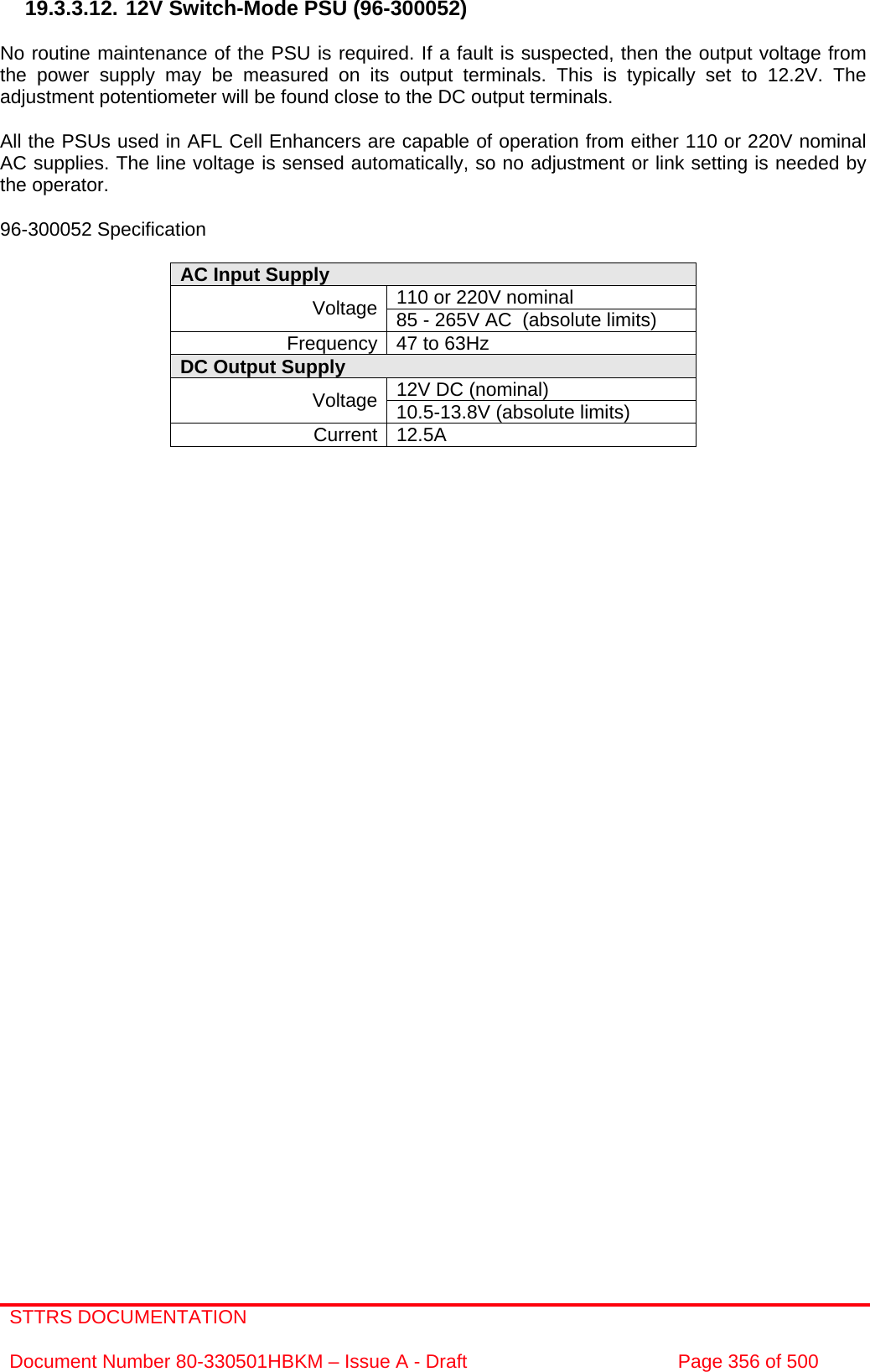 STTRS DOCUMENTATION  Document Number 80-330501HBKM – Issue A - Draft  Page 356 of 500   19.3.3.12. 12V Switch-Mode PSU (96-300052)  No routine maintenance of the PSU is required. If a fault is suspected, then the output voltage from the power supply may be measured on its output terminals. This is typically set to 12.2V. The adjustment potentiometer will be found close to the DC output terminals.  All the PSUs used in AFL Cell Enhancers are capable of operation from either 110 or 220V nominal AC supplies. The line voltage is sensed automatically, so no adjustment or link setting is needed by the operator.  96-300052 Specification  AC Input Supply  110 or 220V nominal Voltage 85 - 265V AC  (absolute limits) Frequency 47 to 63Hz DC Output Supply  12V DC (nominal) Voltage 10.5-13.8V (absolute limits) Current 12.5A    