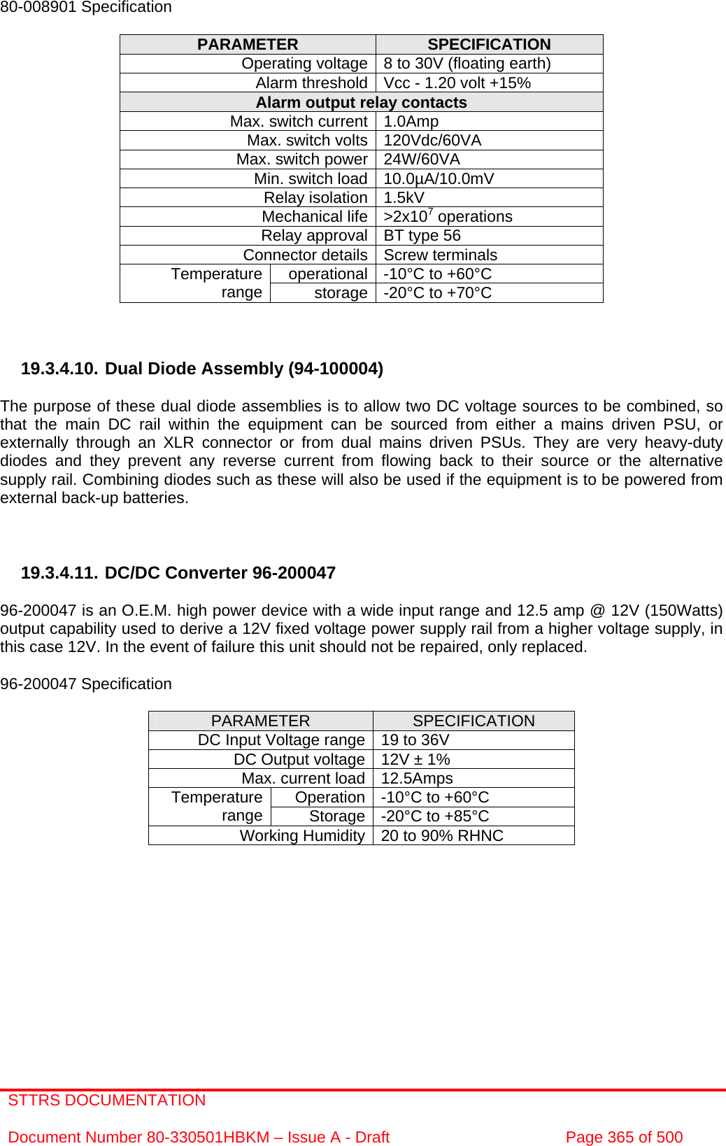 STTRS DOCUMENTATION  Document Number 80-330501HBKM – Issue A - Draft  Page 365 of 500   80-008901 Specification  PARAMETER  SPECIFICATION Operating voltage 8 to 30V (floating earth) Alarm threshold Vcc - 1.20 volt +15% Alarm output relay contacts Max. switch current 1.0Amp Max. switch volts 120Vdc/60VA Max. switch power 24W/60VA Min. switch load 10.0µA/10.0mV Relay isolation 1.5kV Mechanical life &gt;2x107 operations Relay approval BT type 56 Connector details Screw terminals operational -10°C to +60°C Temperature range  storage -20°C to +70°C    19.3.4.10. Dual Diode Assembly (94-100004)  The purpose of these dual diode assemblies is to allow two DC voltage sources to be combined, so that the main DC rail within the equipment can be sourced from either a mains driven PSU, or externally through an XLR connector or from dual mains driven PSUs. They are very heavy-duty diodes and they prevent any reverse current from flowing back to their source or the alternative supply rail. Combining diodes such as these will also be used if the equipment is to be powered from external back-up batteries.    19.3.4.11. DC/DC Converter 96-200047  96-200047 is an O.E.M. high power device with a wide input range and 12.5 amp @ 12V (150Watts) output capability used to derive a 12V fixed voltage power supply rail from a higher voltage supply, in this case 12V. In the event of failure this unit should not be repaired, only replaced.  96-200047 Specification  PARAMETER  SPECIFICATION DC Input Voltage range 19 to 36V DC Output voltage 12V ± 1% Max. current load 12.5Amps Operation -10°C to +60°C Temperature range  Storage -20°C to +85°C Working Humidity 20 to 90% RHNC  