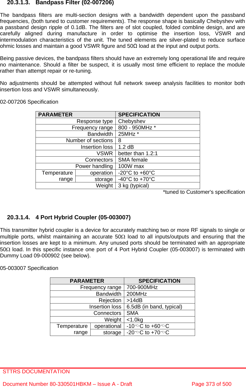 STTRS DOCUMENTATION  Document Number 80-330501HBKM – Issue A - Draft  Page 373 of 500   20.3.1.3.  Bandpass Filter (02-007206)  The bandpass filters are multi-section designs with a bandwidth dependent upon the passband frequencies, (both tuned to customer requirements). The response shape is basically Chebyshev with a passband design ripple of 0.1dB. The filters are of slot coupled, folded combline design, and are carefully aligned during manufacture in order to optimise the insertion loss, VSWR and intermodulation characteristics of the unit. The tuned elements are silver-plated to reduce surface ohmic losses and maintain a good VSWR figure and 50Ω load at the input and output ports.  Being passive devices, the bandpass filters should have an extremely long operational life and require no maintenance. Should a filter be suspect, it is usually most time efficient to replace the module rather than attempt repair or re-tuning.  No adjustments should be attempted without full network sweep analysis facilities to monitor both insertion loss and VSWR simultaneously.  02-007206 Specification  PARAMETER  SPECIFICATION Response type Chebyshev Frequency range 800 - 950MHz * Bandwidth 25MHz * Number of sections 8 Insertion loss 1.2 dB VSWR better than 1.2:1 Connectors SMA female Power handling 100W max operation -20°C to +60°C Temperature range  storage -40°C to +70°C Weight 3 kg (typical)  *tuned to Customer&apos;s specification    20.3.1.4.  4 Port Hybrid Coupler (05-003007)  This transmitter hybrid coupler is a device for accurately matching two or more RF signals to single or multiple ports, whilst maintaining an accurate 50Ω load to all inputs/outputs and ensuring that the insertion losses are kept to a minimum. Any unused ports should be terminated with an appropriate 50Ω load. In this specific instance one port of 4 Port Hybrid Coupler (05-003007) is terminated with Dummy Load 09-000902 (see below).  05-003007 Specification  PARAMETER  SPECIFICATION Frequency range 700-900MHz Bandwidth 200MHz Rejection &gt;14dB Insertion loss 6.5dB (in band, typical) Connectors SMA Weight &lt;1.0kg operational -10%C to +60%C Temperature range  storage -20%C to +70%C   