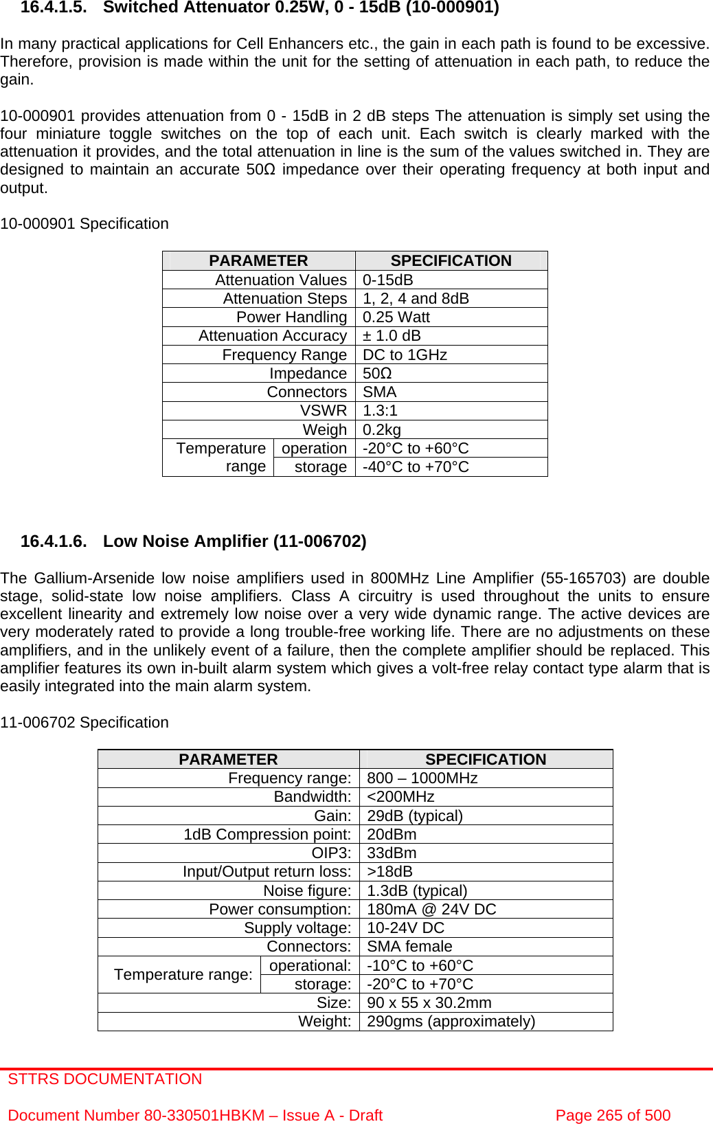 STTRS DOCUMENTATION  Document Number 80-330501HBKM – Issue A - Draft  Page 265 of 500   16.4.1.5. Switched Attenuator 0.25W, 0 - 15dB (10-000901)  In many practical applications for Cell Enhancers etc., the gain in each path is found to be excessive. Therefore, provision is made within the unit for the setting of attenuation in each path, to reduce the gain.  10-000901 provides attenuation from 0 - 15dB in 2 dB steps The attenuation is simply set using the four miniature toggle switches on the top of each unit. Each switch is clearly marked with the attenuation it provides, and the total attenuation in line is the sum of the values switched in. They are designed to maintain an accurate 50Ω impedance over their operating frequency at both input and output.  10-000901 Specification  PARAMETER  SPECIFICATION Attenuation Values 0-15dB Attenuation Steps 1, 2, 4 and 8dB Power Handling 0.25 Watt Attenuation Accuracy ± 1.0 dB Frequency Range DC to 1GHz Impedance 50Ω Connectors SMA VSWR 1.3:1 Weigh 0.2kg operation -20°C to +60°C Temperature range  storage -40°C to +70°C    16.4.1.6.  Low Noise Amplifier (11-006702)  The Gallium-Arsenide low noise amplifiers used in 800MHz Line Amplifier (55-165703) are double stage, solid-state low noise amplifiers. Class A circuitry is used throughout the units to ensure excellent linearity and extremely low noise over a very wide dynamic range. The active devices are very moderately rated to provide a long trouble-free working life. There are no adjustments on these amplifiers, and in the unlikely event of a failure, then the complete amplifier should be replaced. This amplifier features its own in-built alarm system which gives a volt-free relay contact type alarm that is easily integrated into the main alarm system.  11-006702 Specification  PARAMETER  SPECIFICATION Frequency range: 800 – 1000MHz Bandwidth: &lt;200MHz Gain: 29dB (typical) 1dB Compression point: 20dBm OIP3: 33dBm Input/Output return loss: &gt;18dB Noise figure: 1.3dB (typical) Power consumption: 180mA @ 24V DC Supply voltage: 10-24V DC Connectors: SMA female operational: -10°C to +60°C Temperature range:  storage: -20°C to +70°C Size: 90 x 55 x 30.2mm Weight: 290gms (approximately) 