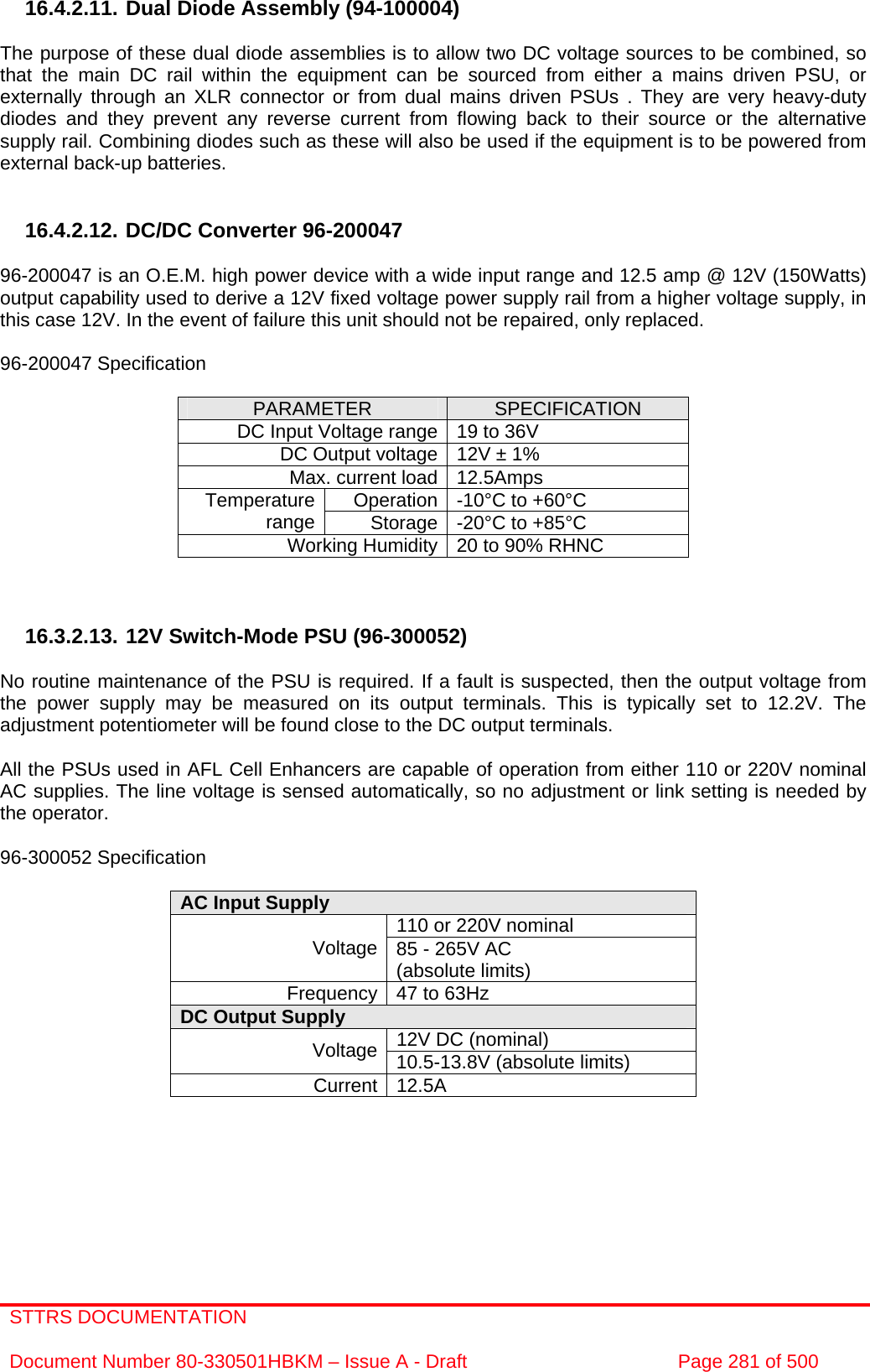 STTRS DOCUMENTATION  Document Number 80-330501HBKM – Issue A - Draft  Page 281 of 500   16.4.2.11. Dual Diode Assembly (94-100004)  The purpose of these dual diode assemblies is to allow two DC voltage sources to be combined, so that the main DC rail within the equipment can be sourced from either a mains driven PSU, or externally through an XLR connector or from dual mains driven PSUs . They are very heavy-duty diodes and they prevent any reverse current from flowing back to their source or the alternative supply rail. Combining diodes such as these will also be used if the equipment is to be powered from external back-up batteries.   16.4.2.12. DC/DC Converter 96-200047  96-200047 is an O.E.M. high power device with a wide input range and 12.5 amp @ 12V (150Watts) output capability used to derive a 12V fixed voltage power supply rail from a higher voltage supply, in this case 12V. In the event of failure this unit should not be repaired, only replaced.  96-200047 Specification  PARAMETER  SPECIFICATION DC Input Voltage range 19 to 36V DC Output voltage 12V ± 1% Max. current load 12.5Amps Operation -10°C to +60°C Temperature range  Storage -20°C to +85°C Working Humidity 20 to 90% RHNC    16.3.2.13. 12V Switch-Mode PSU (96-300052)  No routine maintenance of the PSU is required. If a fault is suspected, then the output voltage from the power supply may be measured on its output terminals. This is typically set to 12.2V. The adjustment potentiometer will be found close to the DC output terminals.  All the PSUs used in AFL Cell Enhancers are capable of operation from either 110 or 220V nominal AC supplies. The line voltage is sensed automatically, so no adjustment or link setting is needed by the operator.  96-300052 Specification  AC Input Supply  110 or 220V nominal Voltage 85 - 265V AC  (absolute limits) Frequency 47 to 63Hz DC Output Supply  12V DC (nominal) Voltage 10.5-13.8V (absolute limits) Current 12.5A     