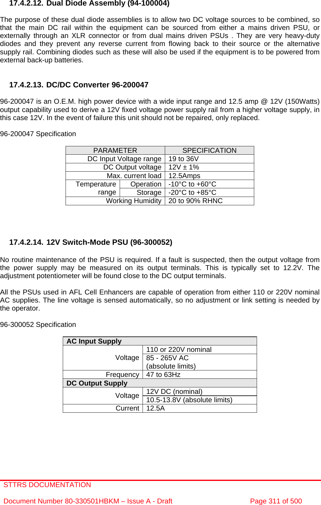 STTRS DOCUMENTATION  Document Number 80-330501HBKM – Issue A - Draft  Page 311 of 500   17.4.2.12. Dual Diode Assembly (94-100004)  The purpose of these dual diode assemblies is to allow two DC voltage sources to be combined, so that the main DC rail within the equipment can be sourced from either a mains driven PSU, or externally through an XLR connector or from dual mains driven PSUs . They are very heavy-duty diodes and they prevent any reverse current from flowing back to their source or the alternative supply rail. Combining diodes such as these will also be used if the equipment is to be powered from external back-up batteries.   17.4.2.13. DC/DC Converter 96-200047  96-200047 is an O.E.M. high power device with a wide input range and 12.5 amp @ 12V (150Watts) output capability used to derive a 12V fixed voltage power supply rail from a higher voltage supply, in this case 12V. In the event of failure this unit should not be repaired, only replaced.  96-200047 Specification  PARAMETER  SPECIFICATION DC Input Voltage range 19 to 36V DC Output voltage 12V ± 1% Max. current load 12.5Amps Operation -10°C to +60°C Temperature range  Storage -20°C to +85°C Working Humidity 20 to 90% RHNC     17.4.2.14. 12V Switch-Mode PSU (96-300052)  No routine maintenance of the PSU is required. If a fault is suspected, then the output voltage from the power supply may be measured on its output terminals. This is typically set to 12.2V. The adjustment potentiometer will be found close to the DC output terminals.  All the PSUs used in AFL Cell Enhancers are capable of operation from either 110 or 220V nominal AC supplies. The line voltage is sensed automatically, so no adjustment or link setting is needed by the operator.  96-300052 Specification  AC Input Supply  110 or 220V nominal Voltage 85 - 265V AC  (absolute limits) Frequency 47 to 63Hz DC Output Supply  12V DC (nominal) Voltage 10.5-13.8V (absolute limits) Current 12.5A       