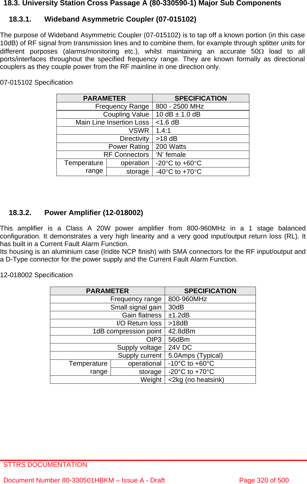 STTRS DOCUMENTATION  Document Number 80-330501HBKM – Issue A - Draft  Page 320 of 500   18.3. University Station Cross Passage A (80-330590-1) Major Sub Components  18.3.1.  Wideband Asymmetric Coupler (07-015102)  The purpose of Wideband Asymmetric Coupler (07-015102) is to tap off a known portion (in this case 10dB) of RF signal from transmission lines and to combine them, for example through splitter units for different purposes (alarms/monitoring etc.), whilst maintaining an accurate 50Ω load to all ports/interfaces throughout the specified frequency range. They are known formally as directional couplers as they couple power from the RF mainline in one direction only.   07-015102 Specification  PARAMETER  SPECIFICATION Frequency Range 800 - 2500 MHz Coupling Value 10 dB ± 1.0 dB Main Line Insertion Loss &lt;1.6 dB VSWR 1.4:1 Directivity &gt;18 dB Power Rating 200 Watts RF Connectors ‘N’ female operation -20°C to +60°C Temperature range  storage -40°C to +70°C     18.3.2.  Power Amplifier (12-018002)  This amplifier is a Class A 20W power amplifier from 800-960MHz in a 1 stage balanced configuration. It demonstrates a very high linearity and a very good input/output return loss (RL). It has built in a Current Fault Alarm Function. Its housing is an aluminium case (Iridite NCP finish) with SMA connectors for the RF input/output and a D-Type connector for the power supply and the Current Fault Alarm Function.  12-018002 Specification  PARAMETER  SPECIFICATION Frequency range 800-960MHz Small signal gain 30dB Gain flatness ±1.2dB I/O Return loss &gt;18dB 1dB compression point 42.8dBm OIP3 56dBm Supply voltage 24V DC Supply current 5.0Amps (Typical) operational -10°C to +60°C Temperature range  storage -20°C to +70°C Weight &lt;2kg (no heatsink)  