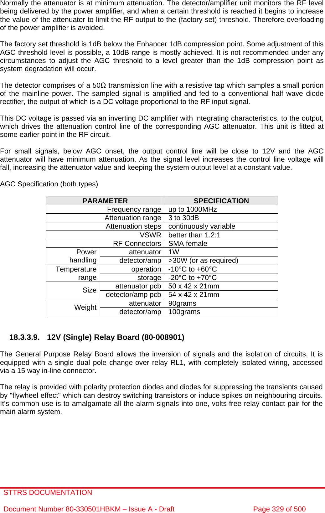 STTRS DOCUMENTATION  Document Number 80-330501HBKM – Issue A - Draft  Page 329 of 500   Normally the attenuator is at minimum attenuation. The detector/amplifier unit monitors the RF level being delivered by the power amplifier, and when a certain threshold is reached it begins to increase the value of the attenuator to limit the RF output to the (factory set) threshold. Therefore overloading of the power amplifier is avoided.  The factory set threshold is 1dB below the Enhancer 1dB compression point. Some adjustment of this AGC threshold level is possible, a 10dB range is mostly achieved. It is not recommended under any circumstances to adjust the AGC threshold to a level greater than the 1dB compression point as system degradation will occur.  The detector comprises of a 50Ω transmission line with a resistive tap which samples a small portion of the mainline power. The sampled signal is amplified and fed to a conventional half wave diode rectifier, the output of which is a DC voltage proportional to the RF input signal.  This DC voltage is passed via an inverting DC amplifier with integrating characteristics, to the output, which drives the attenuation control line of the corresponding AGC attenuator. This unit is fitted at some earlier point in the RF circuit.  For small signals, below AGC onset, the output control line will be close to 12V and the AGC attenuator will have minimum attenuation. As the signal level increases the control line voltage will fall, increasing the attenuator value and keeping the system output level at a constant value.  AGC Specification (both types)  PARAMETER  SPECIFICATION Frequency range up to 1000MHz Attenuation range 3 to 30dB  Attenuation steps continuously variable VSWR better than 1.2:1 RF Connectors SMA female attenuator 1W Power handling  detector/amp &gt;30W (or as required) operation -10°C to +60°C Temperature range  storage -20°C to +70°C attenuator pcb 50 x 42 x 21mm Size  detector/amp pcb 54 x 42 x 21mm attenuator 90grams Weight  detector/amp 100grams   18.3.3.9. 12V (Single) Relay Board (80-008901)  The General Purpose Relay Board allows the inversion of signals and the isolation of circuits. It is equipped with a single dual pole change-over relay RL1, with completely isolated wiring, accessed via a 15 way in-line connector.  The relay is provided with polarity protection diodes and diodes for suppressing the transients caused by &quot;flywheel effect&quot; which can destroy switching transistors or induce spikes on neighbouring circuits. It’s common use is to amalgamate all the alarm signals into one, volts-free relay contact pair for the main alarm system. 