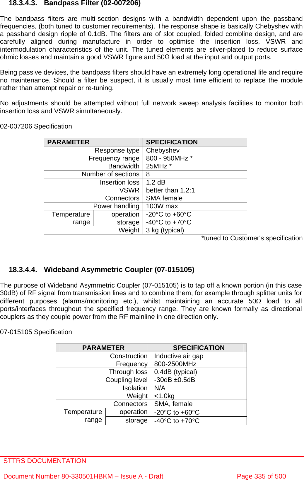 STTRS DOCUMENTATION  Document Number 80-330501HBKM – Issue A - Draft  Page 335 of 500   18.3.4.3.  Bandpass Filter (02-007206)  The bandpass filters are multi-section designs with a bandwidth dependent upon the passband frequencies, (both tuned to customer requirements). The response shape is basically Chebyshev with a passband design ripple of 0.1dB. The filters are of slot coupled, folded combline design, and are carefully aligned during manufacture in order to optimise the insertion loss, VSWR and intermodulation characteristics of the unit. The tuned elements are silver-plated to reduce surface ohmic losses and maintain a good VSWR figure and 50Ω load at the input and output ports.  Being passive devices, the bandpass filters should have an extremely long operational life and require no maintenance. Should a filter be suspect, it is usually most time efficient to replace the module rather than attempt repair or re-tuning.  No adjustments should be attempted without full network sweep analysis facilities to monitor both insertion loss and VSWR simultaneously.  02-007206 Specification  PARAMETER  SPECIFICATION Response type Chebyshev Frequency range 800 - 950MHz * Bandwidth 25MHz * Number of sections 8 Insertion loss 1.2 dB VSWR better than 1.2:1 Connectors SMA female Power handling 100W max operation -20°C to +60°C Temperature range  storage -40°C to +70°C Weight 3 kg (typical)  *tuned to Customer&apos;s specification    18.3.4.4. Wideband Asymmetric Coupler (07-015105)  The purpose of Wideband Asymmetric Coupler (07-015105) is to tap off a known portion (in this case 30dB) of RF signal from transmission lines and to combine them, for example through splitter units for different purposes (alarms/monitoring etc.), whilst maintaining an accurate 50Ω load to all ports/interfaces throughout the specified frequency range. They are known formally as directional couplers as they couple power from the RF mainline in one direction only.   07-015105 Specification  PARAMETER  SPECIFICATION Construction Inductive air gap Frequency 800-2500MHz Through loss 0.4dB (typical) Coupling level -30dB ±0.5dB Isolation N/A Weight &lt;1.0kg Connectors SMA, female operation -20°C to +60°C Temperature range  storage -40°C to +70°C  