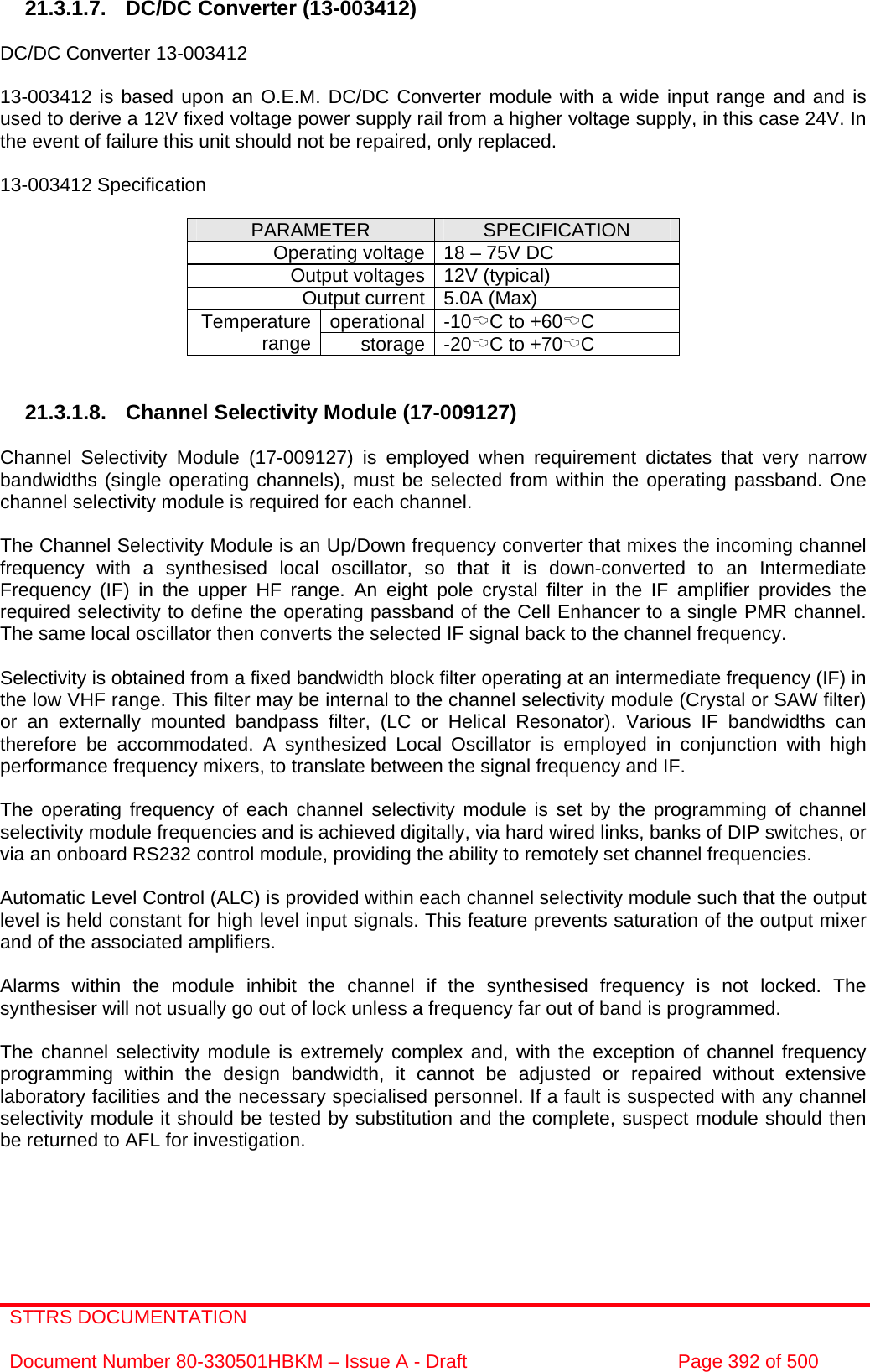 STTRS DOCUMENTATION  Document Number 80-330501HBKM – Issue A - Draft  Page 392 of 500   21.3.1.7. DC/DC Converter (13-003412)  DC/DC Converter 13-003412  13-003412 is based upon an O.E.M. DC/DC Converter module with a wide input range and and is used to derive a 12V fixed voltage power supply rail from a higher voltage supply, in this case 24V. In the event of failure this unit should not be repaired, only replaced.  13-003412 Specification  PARAMETER  SPECIFICATION Operating voltage 18 – 75V DC Output voltages 12V (typical) Output current 5.0A (Max) operational -10%C to +60%C Temperature range  storage -20%C to +70%C   21.3.1.8. Channel Selectivity Module (17-009127)  Channel Selectivity Module (17-009127) is employed when requirement dictates that very narrow bandwidths (single operating channels), must be selected from within the operating passband. One channel selectivity module is required for each channel.  The Channel Selectivity Module is an Up/Down frequency converter that mixes the incoming channel frequency with a synthesised local oscillator, so that it is down-converted to an Intermediate Frequency (IF) in the upper HF range. An eight pole crystal filter in the IF amplifier provides the required selectivity to define the operating passband of the Cell Enhancer to a single PMR channel. The same local oscillator then converts the selected IF signal back to the channel frequency.  Selectivity is obtained from a fixed bandwidth block filter operating at an intermediate frequency (IF) in the low VHF range. This filter may be internal to the channel selectivity module (Crystal or SAW filter) or an externally mounted bandpass filter, (LC or Helical Resonator). Various IF bandwidths can therefore be accommodated. A synthesized Local Oscillator is employed in conjunction with high performance frequency mixers, to translate between the signal frequency and IF.  The operating frequency of each channel selectivity module is set by the programming of channel selectivity module frequencies and is achieved digitally, via hard wired links, banks of DIP switches, or via an onboard RS232 control module, providing the ability to remotely set channel frequencies.  Automatic Level Control (ALC) is provided within each channel selectivity module such that the output level is held constant for high level input signals. This feature prevents saturation of the output mixer and of the associated amplifiers.  Alarms within the module inhibit the channel if the synthesised frequency is not locked. The synthesiser will not usually go out of lock unless a frequency far out of band is programmed.  The channel selectivity module is extremely complex and, with the exception of channel frequency programming within the design bandwidth, it cannot be adjusted or repaired without extensive laboratory facilities and the necessary specialised personnel. If a fault is suspected with any channel selectivity module it should be tested by substitution and the complete, suspect module should then be returned to AFL for investigation. 