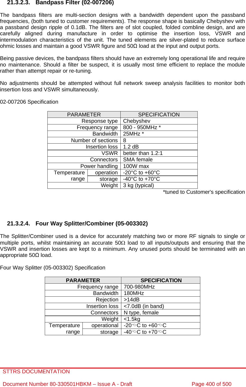 STTRS DOCUMENTATION  Document Number 80-330501HBKM – Issue A - Draft  Page 400 of 500   21.3.2.3.  Bandpass Filter (02-007206)  The bandpass filters are multi-section designs with a bandwidth dependent upon the passband frequencies, (both tuned to customer requirements). The response shape is basically Chebyshev with a passband design ripple of 0.1dB. The filters are of slot coupled, folded combline design, and are carefully aligned during manufacture in order to optimise the insertion loss, VSWR and intermodulation characteristics of the unit. The tuned elements are silver-plated to reduce surface ohmic losses and maintain a good VSWR figure and 50Ω load at the input and output ports.  Being passive devices, the bandpass filters should have an extremely long operational life and require no maintenance. Should a filter be suspect, it is usually most time efficient to replace the module rather than attempt repair or re-tuning.  No adjustments should be attempted without full network sweep analysis facilities to monitor both insertion loss and VSWR simultaneously.  02-007206 Specification  PARAMETER  SPECIFICATION Response type Chebyshev Frequency range 800 - 950MHz * Bandwidth 25MHz * Number of sections 8 Insertion loss 1.2 dB VSWR better than 1.2:1 Connectors SMA female Power handling 100W max operation -20°C to +60°C Temperature range  storage -40°C to +70°C Weight 3 kg (typical)  *tuned to Customer&apos;s specification     21.3.2.4.  Four Way Splitter/Combiner (05-003302)  The Splitter/Combiner used is a device for accurately matching two or more RF signals to single or multiple ports, whilst maintaining an accurate 50Ω load to all inputs/outputs and ensuring that the VSWR and insertion losses are kept to a minimum. Any unused ports should be terminated with an appropriate 50Ω load.  Four Way Splitter (05-003302) Specification  PARAMETER  SPECIFICATION Frequency range 700-980MHz Bandwidth 180MHz Rejection &gt;14dB Insertion loss &lt;7.0dB (in band) Connectors N type, female Weight &lt;1.5kg operational -20%C to +60%C Temperature range  storage -40%C to +70%C   