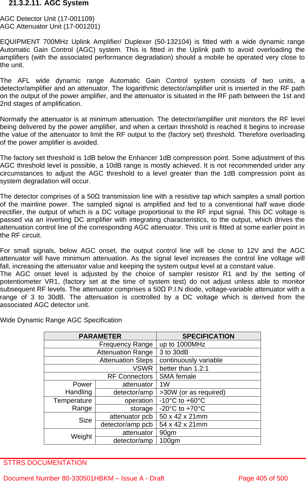 STTRS DOCUMENTATION  Document Number 80-330501HBKM – Issue A - Draft  Page 405 of 500   21.3.2.11. AGC System  AGC Detector Unit (17-001109) AGC Attenuator Unit (17-001201)  EQUIPMENT 700MHz Uplink Amplifier/ Duplexer (50-132104) is fitted with a wide dynamic range Automatic Gain Control (AGC) system. This is fitted in the Uplink path to avoid overloading the amplifiers (with the associated performance degradation) should a mobile be operated very close to the unit.  The AFL wide dynamic range Automatic Gain Control system consists of two units, a detector/amplifier and an attenuator. The logarithmic detector/amplifier unit is inserted in the RF path on the output of the power amplifier, and the attenuator is situated in the RF path between the 1st and 2nd stages of amplification.  Normally the attenuator is at minimum attenuation. The detector/amplifier unit monitors the RF level being delivered by the power amplifier, and when a certain threshold is reached it begins to increase the value of the attenuator to limit the RF output to the (factory set) threshold. Therefore overloading of the power amplifier is avoided.  The factory set threshold is 1dB below the Enhancer 1dB compression point. Some adjustment of this AGC threshold level is possible, a 10dB range is mostly achieved. It is not recommended under any circumstances to adjust the AGC threshold to a level greater than the 1dB compression point as system degradation will occur.  The detector comprises of a 50Ω transmission line with a resistive tap which samples a small portion of the mainline power. The sampled signal is amplified and fed to a conventional half wave diode rectifier, the output of which is a DC voltage proportional to the RF input signal. This DC voltage is passed via an inverting DC amplifier with integrating characteristics, to the output, which drives the attenuation control line of the corresponding AGC attenuator. This unit is fitted at some earlier point in the RF circuit.  For small signals, below AGC onset, the output control line will be close to 12V and the AGC attenuator will have minimum attenuation. As the signal level increases the control line voltage will fall, increasing the attenuator value and keeping the system output level at a constant value. The AGC onset level is adjusted by the choice of sampler resistor R1 and by the setting of potentiometer VR1, (factory set at the time of system test) do not adjust unless able to monitor subsequent RF levels. The attenuator comprises a 50Ω P.I.N diode, voltage-variable attenuator with a range of 3 to 30dB. The attenuation is controlled by a DC voltage which is derived from the associated AGC detector unit.  Wide Dynamic Range AGC Specification  PARAMETER  SPECIFICATION Frequency Range up to 1000MHz Attenuation Range 3 to 30dB Attenuation Steps continuously variable VSWR better than 1.2:1 RF Connectors SMA female attenuator 1W Power Handling  detector/amp &gt;30W (or as required) operation -10°C to +60°C Temperature Range  storage -20°C to +70°C attenuator pcb 50 x 42 x 21mm Size  detector/amp pcb 54 x 42 x 21mm attenuator 90gm Weight  detector/amp 100gm  