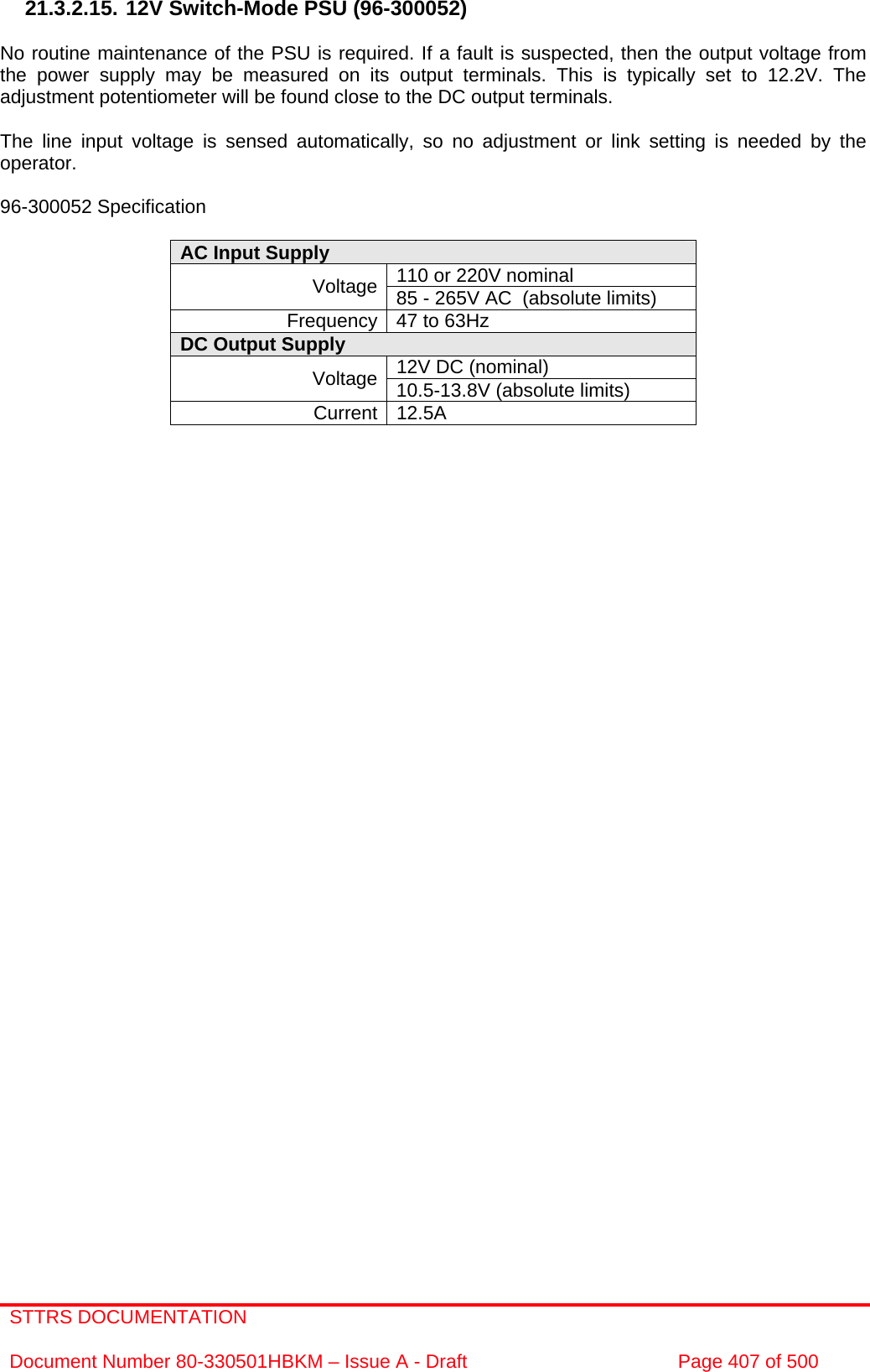 STTRS DOCUMENTATION  Document Number 80-330501HBKM – Issue A - Draft  Page 407 of 500   21.3.2.15. 12V Switch-Mode PSU (96-300052)  No routine maintenance of the PSU is required. If a fault is suspected, then the output voltage from the power supply may be measured on its output terminals. This is typically set to 12.2V. The adjustment potentiometer will be found close to the DC output terminals.  The line input voltage is sensed automatically, so no adjustment or link setting is needed by the operator.  96-300052 Specification  AC Input Supply  110 or 220V nominal Voltage 85 - 265V AC  (absolute limits) Frequency 47 to 63Hz DC Output Supply  12V DC (nominal) Voltage 10.5-13.8V (absolute limits) Current 12.5A  