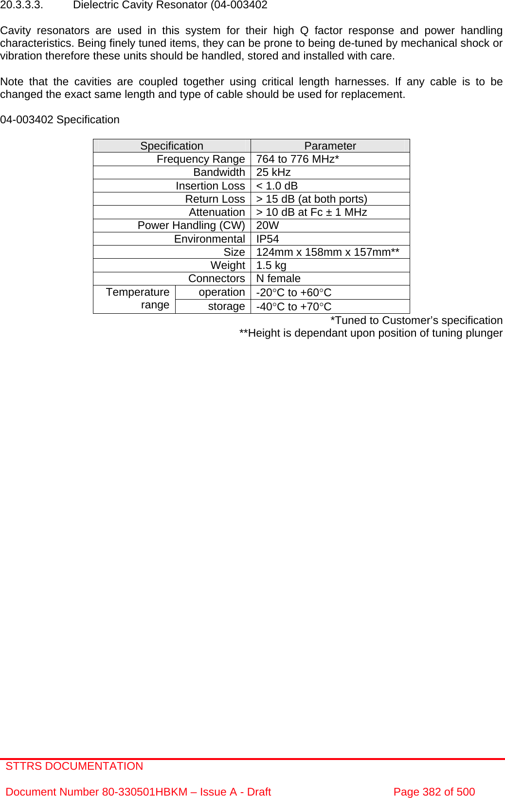 STTRS DOCUMENTATION  Document Number 80-330501HBKM – Issue A - Draft  Page 382 of 500   20.3.3.3.  Dielectric Cavity Resonator (04-003402  Cavity resonators are used in this system for their high Q factor response and power handling characteristics. Being finely tuned items, they can be prone to being de-tuned by mechanical shock or vibration therefore these units should be handled, stored and installed with care.  Note that the cavities are coupled together using critical length harnesses. If any cable is to be changed the exact same length and type of cable should be used for replacement.  04-003402 Specification  Specification  Parameter Frequency Range 764 to 776 MHz* Bandwidth 25 kHz Insertion Loss &lt; 1.0 dB Return Loss &gt; 15 dB (at both ports) Attenuation &gt; 10 dB at Fc ± 1 MHz Power Handling (CW) 20W  Environmental IP54 Size 124mm x 158mm x 157mm** Weight 1.5 kg Connectors N female operation -20°C to +60°C Temperature range  storage -40°C to +70°C *Tuned to Customer’s specification **Height is dependant upon position of tuning plunger  