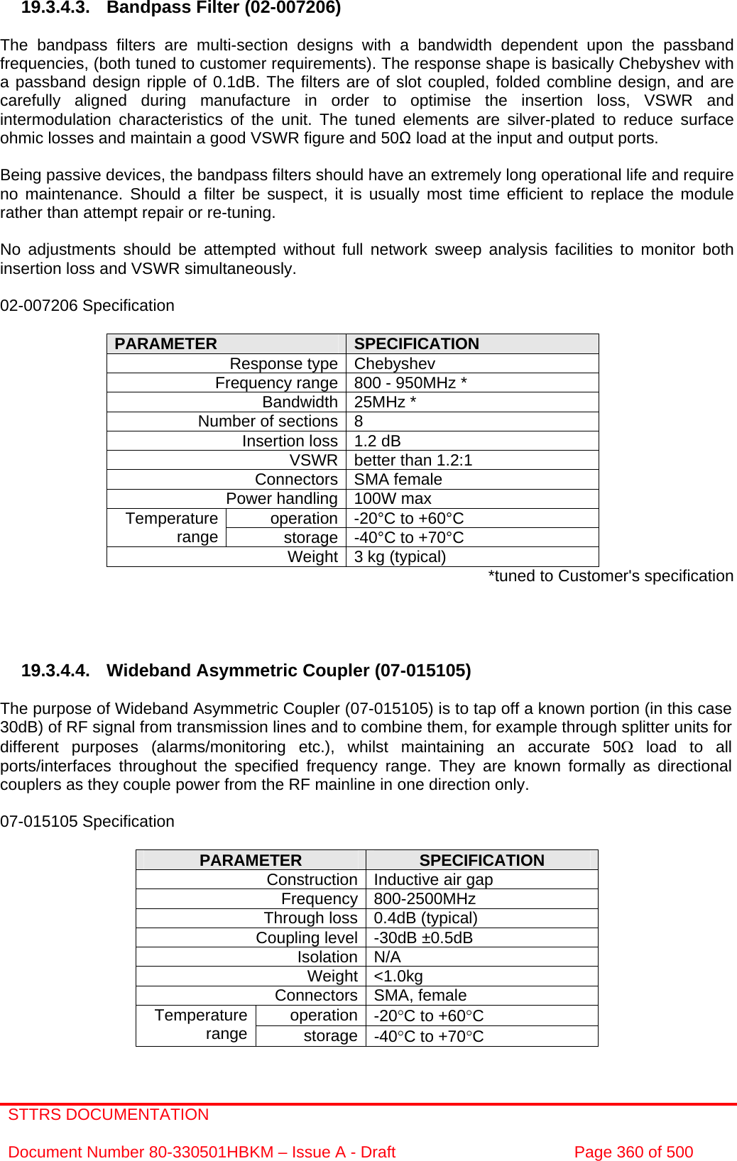 STTRS DOCUMENTATION  Document Number 80-330501HBKM – Issue A - Draft  Page 360 of 500   19.3.4.3.  Bandpass Filter (02-007206)  The bandpass filters are multi-section designs with a bandwidth dependent upon the passband frequencies, (both tuned to customer requirements). The response shape is basically Chebyshev with a passband design ripple of 0.1dB. The filters are of slot coupled, folded combline design, and are carefully aligned during manufacture in order to optimise the insertion loss, VSWR and intermodulation characteristics of the unit. The tuned elements are silver-plated to reduce surface ohmic losses and maintain a good VSWR figure and 50Ω load at the input and output ports.  Being passive devices, the bandpass filters should have an extremely long operational life and require no maintenance. Should a filter be suspect, it is usually most time efficient to replace the module rather than attempt repair or re-tuning.  No adjustments should be attempted without full network sweep analysis facilities to monitor both insertion loss and VSWR simultaneously.  02-007206 Specification  PARAMETER  SPECIFICATION Response type Chebyshev Frequency range 800 - 950MHz * Bandwidth 25MHz * Number of sections 8 Insertion loss 1.2 dB VSWR better than 1.2:1 Connectors SMA female Power handling 100W max operation -20°C to +60°C Temperature range  storage -40°C to +70°C Weight 3 kg (typical)  *tuned to Customer&apos;s specification     19.3.4.4. Wideband Asymmetric Coupler (07-015105)  The purpose of Wideband Asymmetric Coupler (07-015105) is to tap off a known portion (in this case 30dB) of RF signal from transmission lines and to combine them, for example through splitter units for different purposes (alarms/monitoring etc.), whilst maintaining an accurate 50Ω load to all ports/interfaces throughout the specified frequency range. They are known formally as directional couplers as they couple power from the RF mainline in one direction only.   07-015105 Specification  PARAMETER  SPECIFICATION Construction Inductive air gap Frequency 800-2500MHz Through loss 0.4dB (typical) Coupling level -30dB ±0.5dB Isolation N/A Weight &lt;1.0kg Connectors SMA, female operation -20°C to +60°C Temperature range  storage -40°C to +70°C  