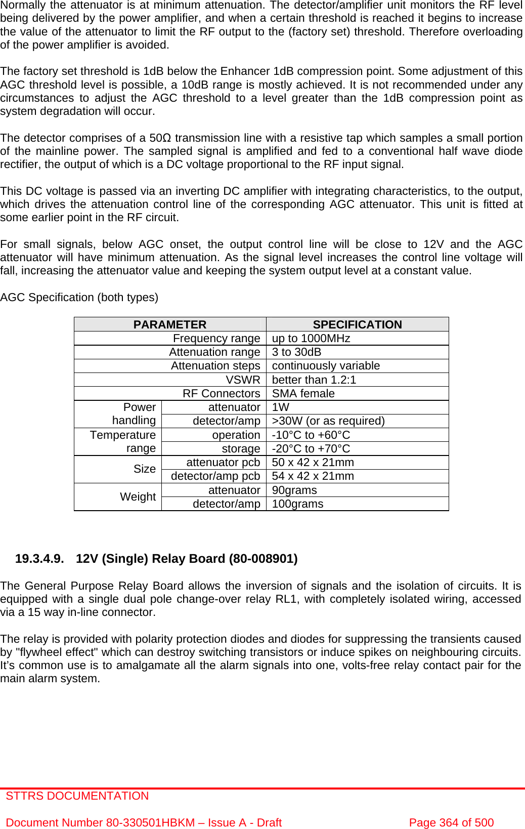 STTRS DOCUMENTATION  Document Number 80-330501HBKM – Issue A - Draft  Page 364 of 500   Normally the attenuator is at minimum attenuation. The detector/amplifier unit monitors the RF level being delivered by the power amplifier, and when a certain threshold is reached it begins to increase the value of the attenuator to limit the RF output to the (factory set) threshold. Therefore overloading of the power amplifier is avoided.  The factory set threshold is 1dB below the Enhancer 1dB compression point. Some adjustment of this AGC threshold level is possible, a 10dB range is mostly achieved. It is not recommended under any circumstances to adjust the AGC threshold to a level greater than the 1dB compression point as system degradation will occur.  The detector comprises of a 50Ω transmission line with a resistive tap which samples a small portion of the mainline power. The sampled signal is amplified and fed to a conventional half wave diode rectifier, the output of which is a DC voltage proportional to the RF input signal.  This DC voltage is passed via an inverting DC amplifier with integrating characteristics, to the output, which drives the attenuation control line of the corresponding AGC attenuator. This unit is fitted at some earlier point in the RF circuit.  For small signals, below AGC onset, the output control line will be close to 12V and the AGC attenuator will have minimum attenuation. As the signal level increases the control line voltage will fall, increasing the attenuator value and keeping the system output level at a constant value.  AGC Specification (both types)  PARAMETER  SPECIFICATION Frequency range up to 1000MHz Attenuation range 3 to 30dB  Attenuation steps continuously variable VSWR better than 1.2:1 RF Connectors SMA female attenuator 1W Power handling  detector/amp &gt;30W (or as required) operation -10°C to +60°C Temperature range  storage -20°C to +70°C attenuator pcb 50 x 42 x 21mm Size  detector/amp pcb 54 x 42 x 21mm attenuator 90grams Weight  detector/amp 100grams    19.3.4.9. 12V (Single) Relay Board (80-008901)  The General Purpose Relay Board allows the inversion of signals and the isolation of circuits. It is equipped with a single dual pole change-over relay RL1, with completely isolated wiring, accessed via a 15 way in-line connector.  The relay is provided with polarity protection diodes and diodes for suppressing the transients caused by &quot;flywheel effect&quot; which can destroy switching transistors or induce spikes on neighbouring circuits. It’s common use is to amalgamate all the alarm signals into one, volts-free relay contact pair for the main alarm system. 