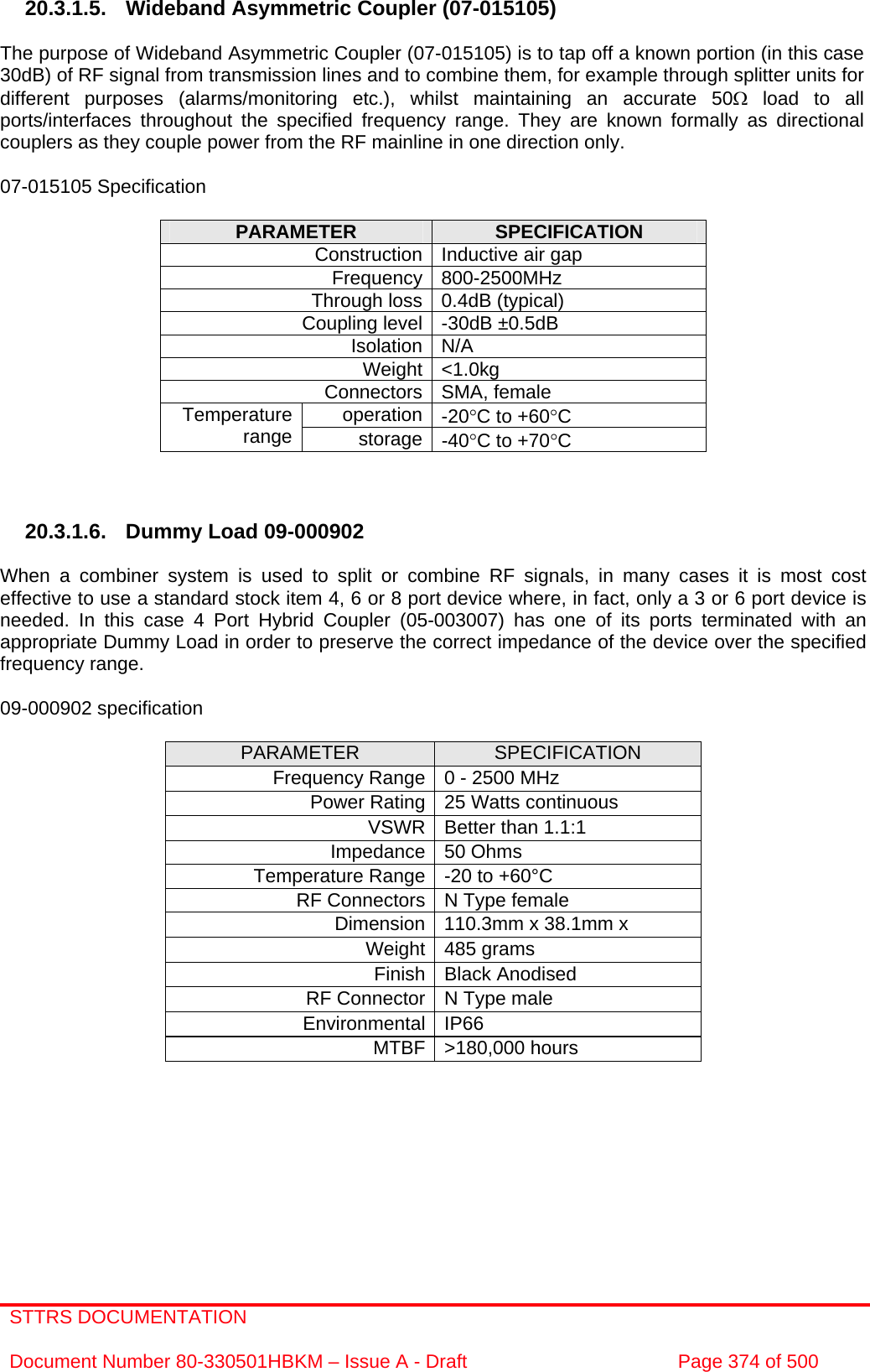 STTRS DOCUMENTATION  Document Number 80-330501HBKM – Issue A - Draft  Page 374 of 500   20.3.1.5. Wideband Asymmetric Coupler (07-015105)  The purpose of Wideband Asymmetric Coupler (07-015105) is to tap off a known portion (in this case 30dB) of RF signal from transmission lines and to combine them, for example through splitter units for different purposes (alarms/monitoring etc.), whilst maintaining an accurate 50Ω load to all ports/interfaces throughout the specified frequency range. They are known formally as directional couplers as they couple power from the RF mainline in one direction only.   07-015105 Specification  PARAMETER  SPECIFICATION Construction Inductive air gap Frequency 800-2500MHz Through loss 0.4dB (typical) Coupling level -30dB ±0.5dB Isolation N/A Weight &lt;1.0kg Connectors SMA, female operation -20°C to +60°C Temperature range  storage -40°C to +70°C    20.3.1.6.  Dummy Load 09-000902  When a combiner system is used to split or combine RF signals, in many cases it is most cost effective to use a standard stock item 4, 6 or 8 port device where, in fact, only a 3 or 6 port device is needed. In this case 4 Port Hybrid Coupler (05-003007) has one of its ports terminated with an appropriate Dummy Load in order to preserve the correct impedance of the device over the specified frequency range.  09-000902 specification  PARAMETER  SPECIFICATION Frequency Range 0 - 2500 MHz Power Rating 25 Watts continuous VSWR Better than 1.1:1 Impedance 50 Ohms Temperature Range -20 to +60°C RF Connectors N Type female Dimension 110.3mm x 38.1mm x Weight 485 grams Finish Black Anodised RF Connector N Type male Environmental IP66 MTBF &gt;180,000 hours   