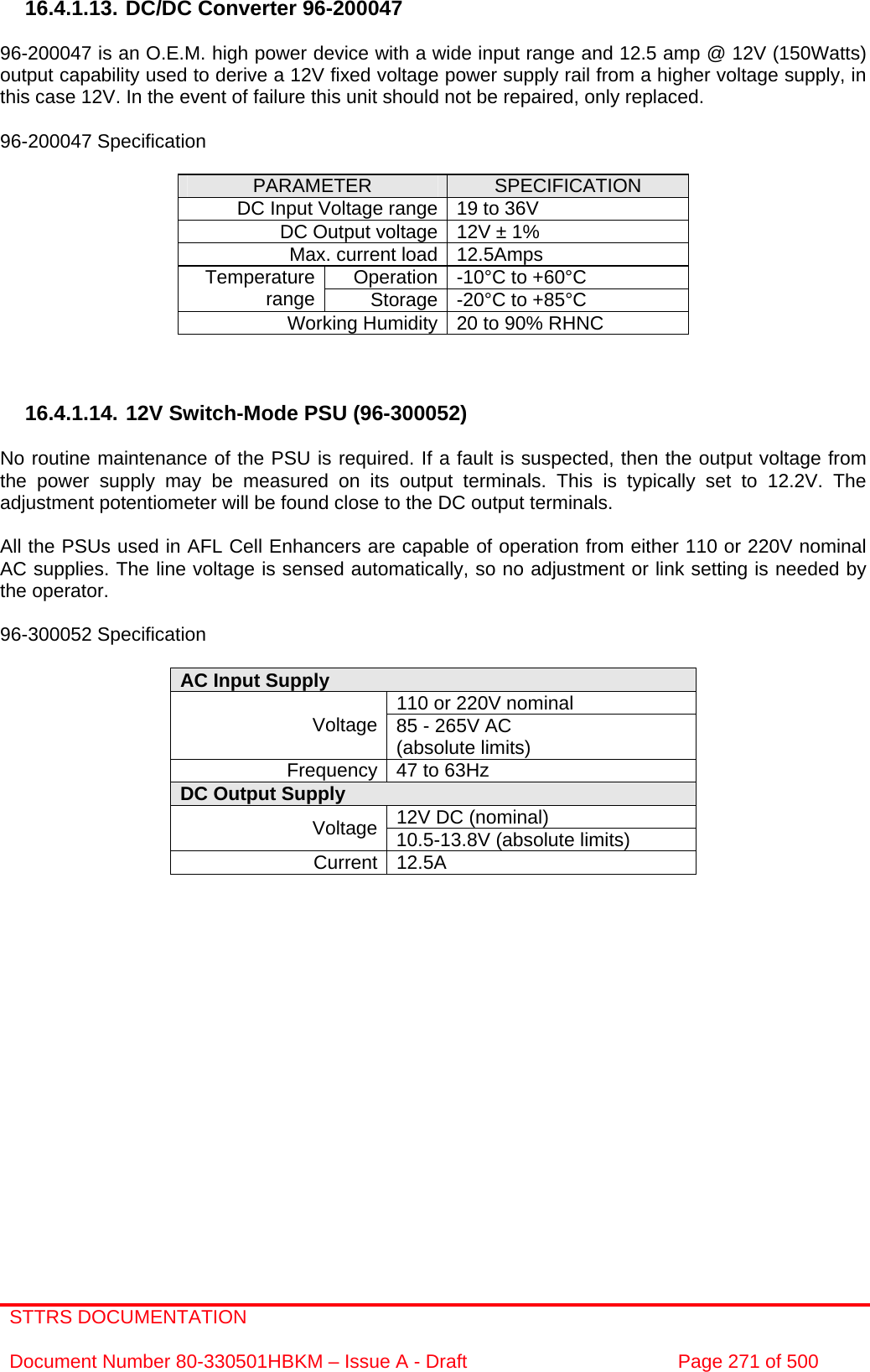 STTRS DOCUMENTATION  Document Number 80-330501HBKM – Issue A - Draft  Page 271 of 500   16.4.1.13. DC/DC Converter 96-200047  96-200047 is an O.E.M. high power device with a wide input range and 12.5 amp @ 12V (150Watts) output capability used to derive a 12V fixed voltage power supply rail from a higher voltage supply, in this case 12V. In the event of failure this unit should not be repaired, only replaced.  96-200047 Specification  PARAMETER  SPECIFICATION DC Input Voltage range 19 to 36V DC Output voltage 12V ± 1% Max. current load 12.5Amps Operation -10°C to +60°C Temperature range  Storage -20°C to +85°C Working Humidity 20 to 90% RHNC    16.4.1.14. 12V Switch-Mode PSU (96-300052)  No routine maintenance of the PSU is required. If a fault is suspected, then the output voltage from the power supply may be measured on its output terminals. This is typically set to 12.2V. The adjustment potentiometer will be found close to the DC output terminals.  All the PSUs used in AFL Cell Enhancers are capable of operation from either 110 or 220V nominal AC supplies. The line voltage is sensed automatically, so no adjustment or link setting is needed by the operator.  96-300052 Specification  AC Input Supply  110 or 220V nominal Voltage 85 - 265V AC  (absolute limits) Frequency 47 to 63Hz DC Output Supply  12V DC (nominal) Voltage 10.5-13.8V (absolute limits) Current 12.5A                  