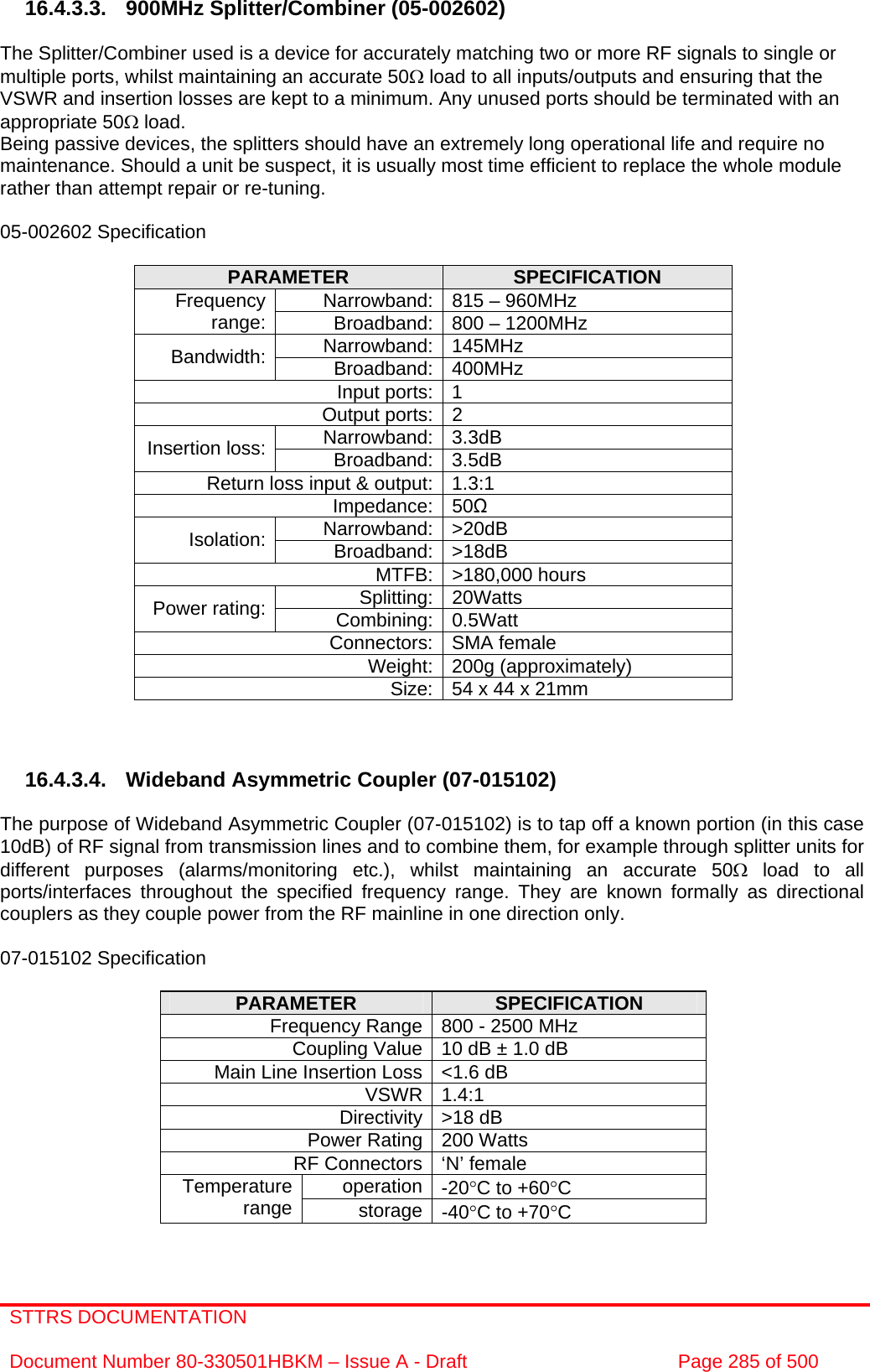 STTRS DOCUMENTATION  Document Number 80-330501HBKM – Issue A - Draft  Page 285 of 500   16.4.3.3. 900MHz Splitter/Combiner (05-002602)  The Splitter/Combiner used is a device for accurately matching two or more RF signals to single or multiple ports, whilst maintaining an accurate 50Ω load to all inputs/outputs and ensuring that the VSWR and insertion losses are kept to a minimum. Any unused ports should be terminated with an appropriate 50Ω load. Being passive devices, the splitters should have an extremely long operational life and require no maintenance. Should a unit be suspect, it is usually most time efficient to replace the whole module rather than attempt repair or re-tuning.  05-002602 Specification  PARAMETER  SPECIFICATION Narrowband: 815 – 960MHz Frequency range:  Broadband: 800 – 1200MHz Narrowband: 145MHz Bandwidth:  Broadband: 400MHz Input ports: 1 Output ports: 2 Narrowband: 3.3dB Insertion loss:  Broadband: 3.5dB Return loss input &amp; output: 1.3:1 Impedance: 50Ω Narrowband: &gt;20dB Isolation:  Broadband: &gt;18dB MTFB: &gt;180,000 hours Splitting: 20Watts Power rating:  Combining: 0.5Watt Connectors: SMA female Weight: 200g (approximately) Size: 54 x 44 x 21mm     16.4.3.4. Wideband Asymmetric Coupler (07-015102)  The purpose of Wideband Asymmetric Coupler (07-015102) is to tap off a known portion (in this case 10dB) of RF signal from transmission lines and to combine them, for example through splitter units for different purposes (alarms/monitoring etc.), whilst maintaining an accurate 50Ω load to all ports/interfaces throughout the specified frequency range. They are known formally as directional couplers as they couple power from the RF mainline in one direction only.   07-015102 Specification  PARAMETER  SPECIFICATION Frequency Range 800 - 2500 MHz Coupling Value 10 dB ± 1.0 dB Main Line Insertion Loss &lt;1.6 dB VSWR 1.4:1 Directivity &gt;18 dB Power Rating 200 Watts RF Connectors ‘N’ female operation -20°C to +60°C Temperature range  storage -40°C to +70°C  