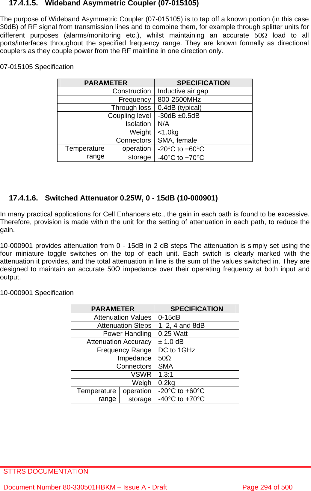 STTRS DOCUMENTATION  Document Number 80-330501HBKM – Issue A - Draft  Page 294 of 500   17.4.1.5. Wideband Asymmetric Coupler (07-015105)  The purpose of Wideband Asymmetric Coupler (07-015105) is to tap off a known portion (in this case 30dB) of RF signal from transmission lines and to combine them, for example through splitter units for different purposes (alarms/monitoring etc.), whilst maintaining an accurate 50Ω load to all ports/interfaces throughout the specified frequency range. They are known formally as directional couplers as they couple power from the RF mainline in one direction only.   07-015105 Specification  PARAMETER  SPECIFICATION Construction Inductive air gap Frequency 800-2500MHz Through loss 0.4dB (typical) Coupling level -30dB ±0.5dB Isolation N/A Weight &lt;1.0kg Connectors SMA, female operation -20°C to +60°C Temperature range  storage -40°C to +70°C     17.4.1.6. Switched Attenuator 0.25W, 0 - 15dB (10-000901)  In many practical applications for Cell Enhancers etc., the gain in each path is found to be excessive. Therefore, provision is made within the unit for the setting of attenuation in each path, to reduce the gain.  10-000901 provides attenuation from 0 - 15dB in 2 dB steps The attenuation is simply set using the four miniature toggle switches on the top of each unit. Each switch is clearly marked with the attenuation it provides, and the total attenuation in line is the sum of the values switched in. They are designed to maintain an accurate 50Ω impedance over their operating frequency at both input and output.  10-000901 Specification  PARAMETER  SPECIFICATION Attenuation Values 0-15dB Attenuation Steps 1, 2, 4 and 8dB Power Handling 0.25 Watt Attenuation Accuracy ± 1.0 dB Frequency Range DC to 1GHz Impedance 50Ω Connectors SMA VSWR 1.3:1 Weigh 0.2kg operation -20°C to +60°C Temperature range  storage -40°C to +70°C    