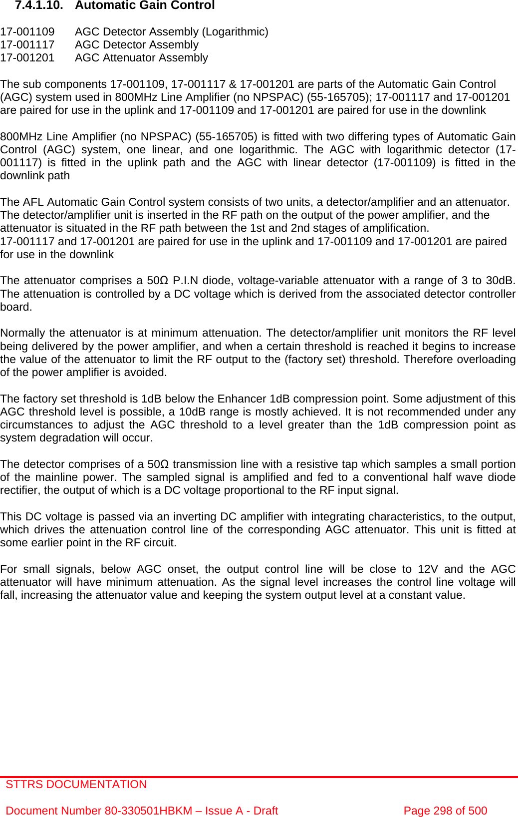 STTRS DOCUMENTATION  Document Number 80-330501HBKM – Issue A - Draft  Page 298 of 500   7.4.1.10.  Automatic Gain Control  17-001109  AGC Detector Assembly (Logarithmic) 17-001117  AGC Detector Assembly  17-001201  AGC Attenuator Assembly   The sub components 17-001109, 17-001117 &amp; 17-001201 are parts of the Automatic Gain Control (AGC) system used in 800MHz Line Amplifier (no NPSPAC) (55-165705); 17-001117 and 17-001201 are paired for use in the uplink and 17-001109 and 17-001201 are paired for use in the downlink  800MHz Line Amplifier (no NPSPAC) (55-165705) is fitted with two differing types of Automatic Gain Control (AGC) system, one linear, and one logarithmic. The AGC with logarithmic detector (17-001117) is fitted in the uplink path and the AGC with linear detector (17-001109) is fitted in the downlink path   The AFL Automatic Gain Control system consists of two units, a detector/amplifier and an attenuator. The detector/amplifier unit is inserted in the RF path on the output of the power amplifier, and the attenuator is situated in the RF path between the 1st and 2nd stages of amplification.  17-001117 and 17-001201 are paired for use in the uplink and 17-001109 and 17-001201 are paired for use in the downlink  The attenuator comprises a 50Ω P.I.N diode, voltage-variable attenuator with a range of 3 to 30dB. The attenuation is controlled by a DC voltage which is derived from the associated detector controller board.  Normally the attenuator is at minimum attenuation. The detector/amplifier unit monitors the RF level being delivered by the power amplifier, and when a certain threshold is reached it begins to increase the value of the attenuator to limit the RF output to the (factory set) threshold. Therefore overloading of the power amplifier is avoided.  The factory set threshold is 1dB below the Enhancer 1dB compression point. Some adjustment of this AGC threshold level is possible, a 10dB range is mostly achieved. It is not recommended under any circumstances to adjust the AGC threshold to a level greater than the 1dB compression point as system degradation will occur.  The detector comprises of a 50Ω transmission line with a resistive tap which samples a small portion of the mainline power. The sampled signal is amplified and fed to a conventional half wave diode rectifier, the output of which is a DC voltage proportional to the RF input signal.  This DC voltage is passed via an inverting DC amplifier with integrating characteristics, to the output, which drives the attenuation control line of the corresponding AGC attenuator. This unit is fitted at some earlier point in the RF circuit.  For small signals, below AGC onset, the output control line will be close to 12V and the AGC attenuator will have minimum attenuation. As the signal level increases the control line voltage will fall, increasing the attenuator value and keeping the system output level at a constant value. 