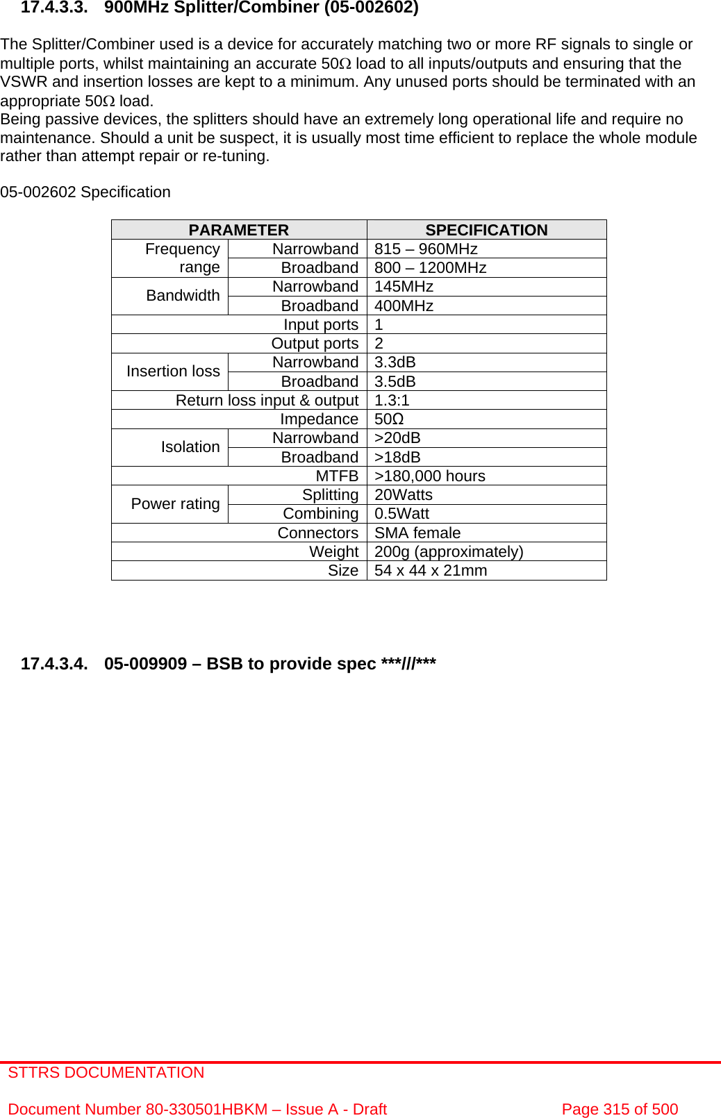 STTRS DOCUMENTATION  Document Number 80-330501HBKM – Issue A - Draft  Page 315 of 500    17.4.3.3. 900MHz Splitter/Combiner (05-002602)  The Splitter/Combiner used is a device for accurately matching two or more RF signals to single or multiple ports, whilst maintaining an accurate 50Ω load to all inputs/outputs and ensuring that the VSWR and insertion losses are kept to a minimum. Any unused ports should be terminated with an appropriate 50Ω load. Being passive devices, the splitters should have an extremely long operational life and require no maintenance. Should a unit be suspect, it is usually most time efficient to replace the whole module rather than attempt repair or re-tuning.  05-002602 Specification  PARAMETER  SPECIFICATION Narrowband 815 – 960MHz Frequency range  Broadband 800 – 1200MHz Narrowband 145MHz Bandwidth  Broadband 400MHz Input ports 1 Output ports 2 Narrowband 3.3dB Insertion loss  Broadband 3.5dB Return loss input &amp; output 1.3:1 Impedance 50Ω Narrowband &gt;20dB Isolation  Broadband &gt;18dB MTFB &gt;180,000 hours Splitting 20Watts Power rating  Combining 0.5Watt Connectors SMA female Weight 200g (approximately) Size 54 x 44 x 21mm      17.4.3.4.  05-009909 – BSB to provide spec ***///***                     