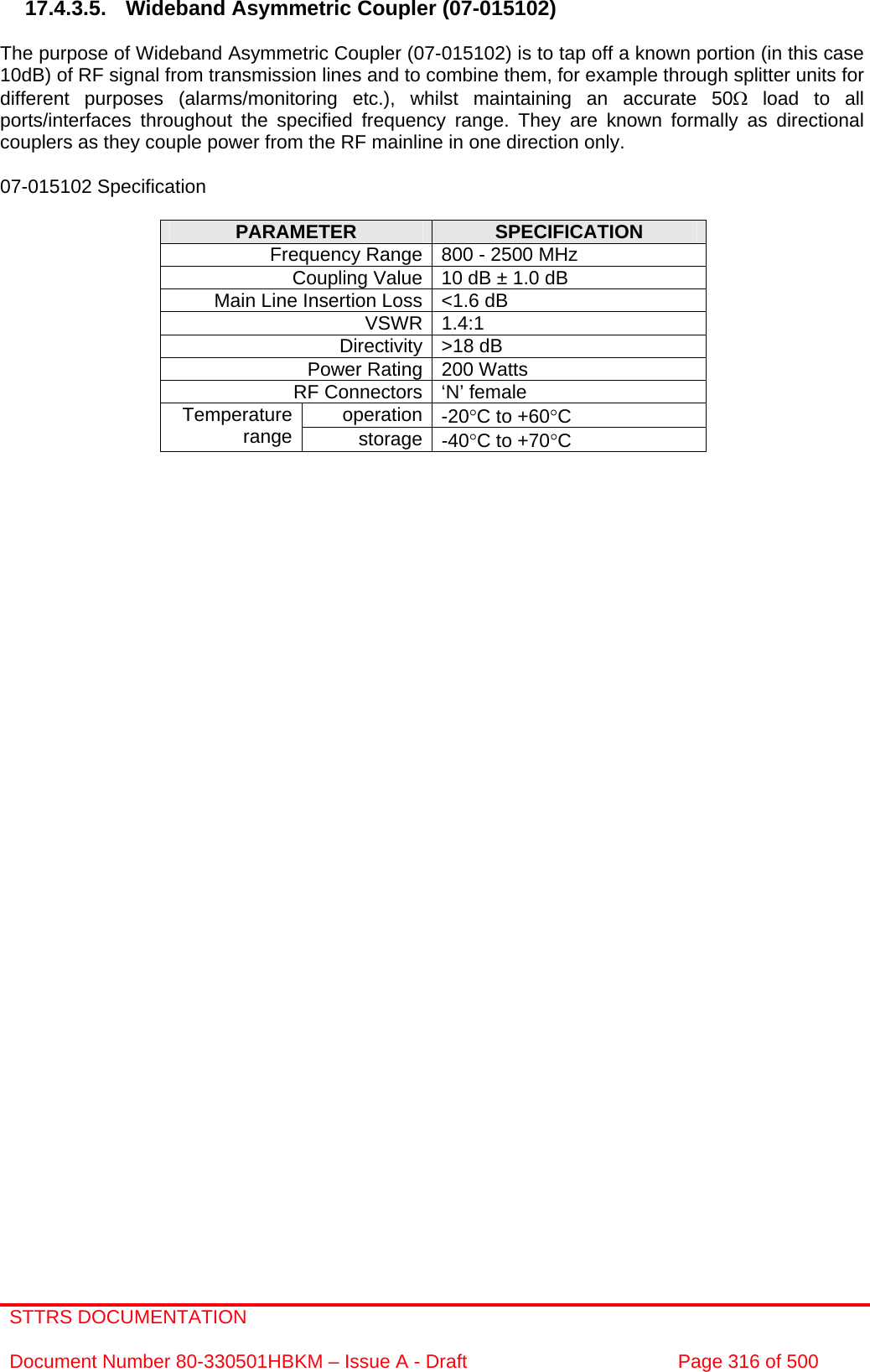 STTRS DOCUMENTATION  Document Number 80-330501HBKM – Issue A - Draft  Page 316 of 500   17.4.3.5. Wideband Asymmetric Coupler (07-015102)  The purpose of Wideband Asymmetric Coupler (07-015102) is to tap off a known portion (in this case 10dB) of RF signal from transmission lines and to combine them, for example through splitter units for different purposes (alarms/monitoring etc.), whilst maintaining an accurate 50Ω load to all ports/interfaces throughout the specified frequency range. They are known formally as directional couplers as they couple power from the RF mainline in one direction only.   07-015102 Specification  PARAMETER  SPECIFICATION Frequency Range 800 - 2500 MHz Coupling Value 10 dB ± 1.0 dB Main Line Insertion Loss &lt;1.6 dB VSWR 1.4:1 Directivity &gt;18 dB Power Rating 200 Watts RF Connectors ‘N’ female operation -20°C to +60°C Temperature range  storage -40°C to +70°C      