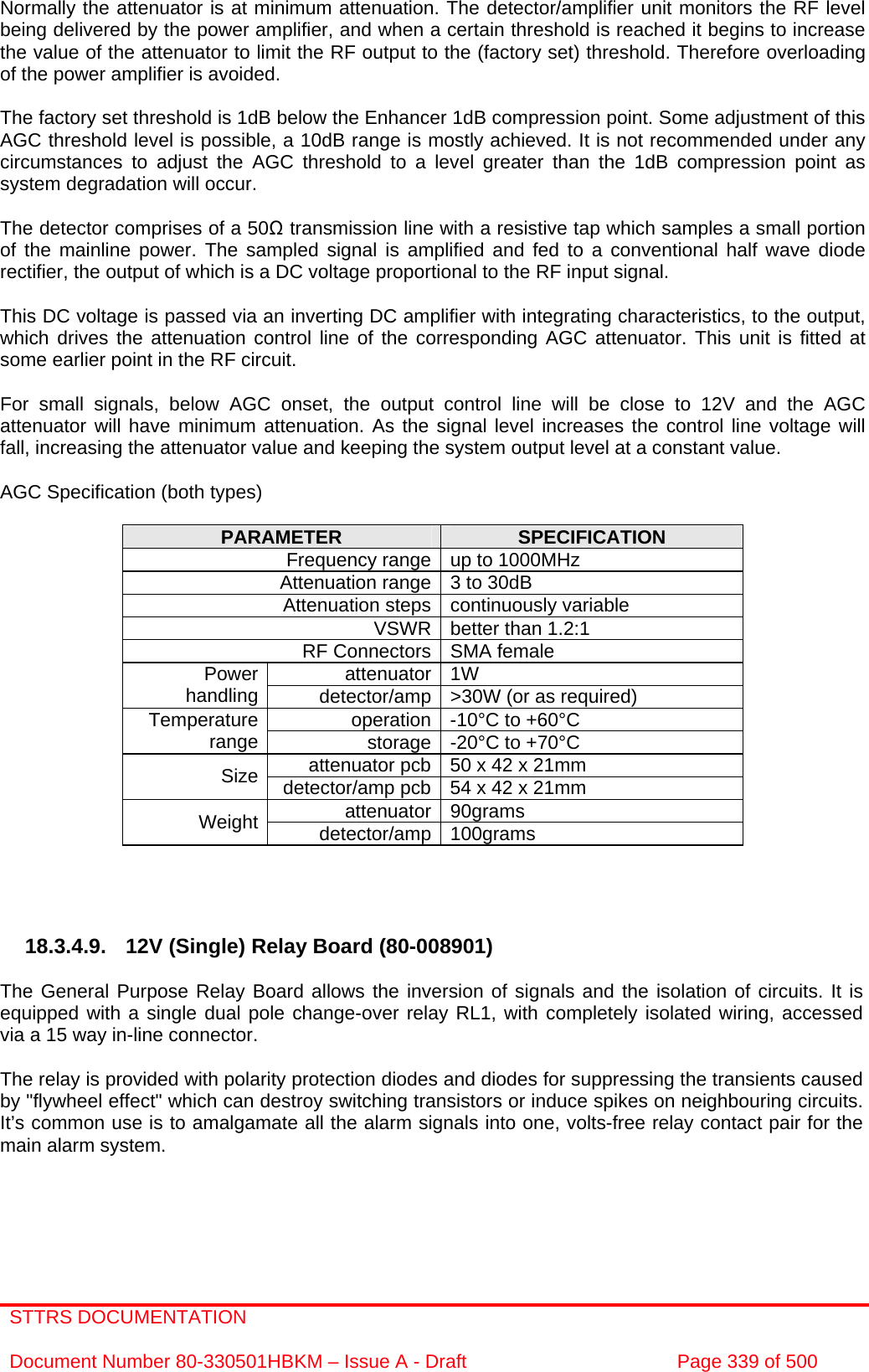 STTRS DOCUMENTATION  Document Number 80-330501HBKM – Issue A - Draft  Page 339 of 500   Normally the attenuator is at minimum attenuation. The detector/amplifier unit monitors the RF level being delivered by the power amplifier, and when a certain threshold is reached it begins to increase the value of the attenuator to limit the RF output to the (factory set) threshold. Therefore overloading of the power amplifier is avoided.  The factory set threshold is 1dB below the Enhancer 1dB compression point. Some adjustment of this AGC threshold level is possible, a 10dB range is mostly achieved. It is not recommended under any circumstances to adjust the AGC threshold to a level greater than the 1dB compression point as system degradation will occur.  The detector comprises of a 50Ω transmission line with a resistive tap which samples a small portion of the mainline power. The sampled signal is amplified and fed to a conventional half wave diode rectifier, the output of which is a DC voltage proportional to the RF input signal.  This DC voltage is passed via an inverting DC amplifier with integrating characteristics, to the output, which drives the attenuation control line of the corresponding AGC attenuator. This unit is fitted at some earlier point in the RF circuit.  For small signals, below AGC onset, the output control line will be close to 12V and the AGC attenuator will have minimum attenuation. As the signal level increases the control line voltage will fall, increasing the attenuator value and keeping the system output level at a constant value.  AGC Specification (both types)  PARAMETER  SPECIFICATION Frequency range up to 1000MHz Attenuation range 3 to 30dB  Attenuation steps continuously variable VSWR better than 1.2:1 RF Connectors SMA female attenuator 1W Power handling  detector/amp &gt;30W (or as required) operation -10°C to +60°C Temperature range  storage -20°C to +70°C attenuator pcb 50 x 42 x 21mm Size  detector/amp pcb 54 x 42 x 21mm attenuator 90grams Weight  detector/amp 100grams     18.3.4.9. 12V (Single) Relay Board (80-008901)  The General Purpose Relay Board allows the inversion of signals and the isolation of circuits. It is equipped with a single dual pole change-over relay RL1, with completely isolated wiring, accessed via a 15 way in-line connector.  The relay is provided with polarity protection diodes and diodes for suppressing the transients caused by &quot;flywheel effect&quot; which can destroy switching transistors or induce spikes on neighbouring circuits. It’s common use is to amalgamate all the alarm signals into one, volts-free relay contact pair for the main alarm system. 