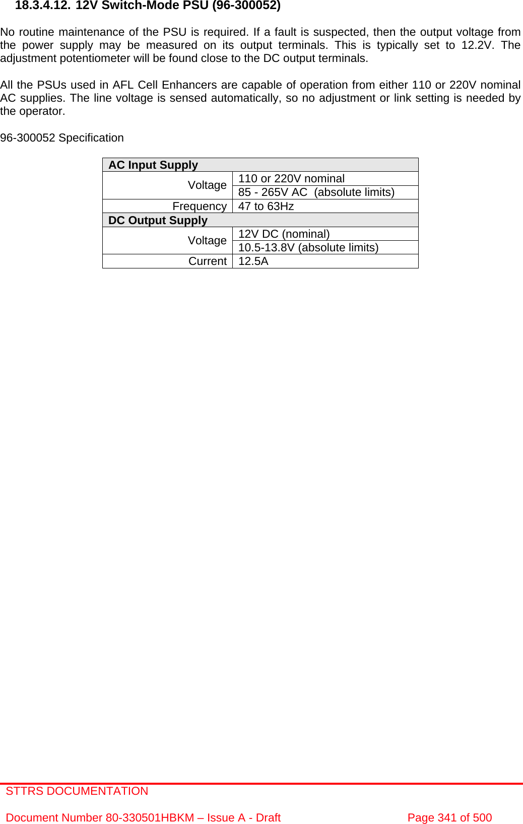 STTRS DOCUMENTATION  Document Number 80-330501HBKM – Issue A - Draft  Page 341 of 500   18.3.4.12. 12V Switch-Mode PSU (96-300052)  No routine maintenance of the PSU is required. If a fault is suspected, then the output voltage from the power supply may be measured on its output terminals. This is typically set to 12.2V. The adjustment potentiometer will be found close to the DC output terminals.  All the PSUs used in AFL Cell Enhancers are capable of operation from either 110 or 220V nominal AC supplies. The line voltage is sensed automatically, so no adjustment or link setting is needed by the operator.  96-300052 Specification  AC Input Supply  110 or 220V nominal Voltage 85 - 265V AC  (absolute limits) Frequency 47 to 63Hz DC Output Supply  12V DC (nominal) Voltage 10.5-13.8V (absolute limits) Current 12.5A  