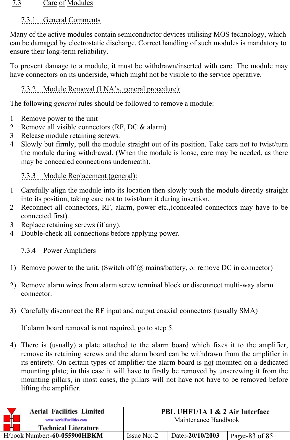PBL UHF1/1A 1 &amp; 2 Air InterfaceMaintenance HandbookH/book Number:-60-055900HBKM Issue No:-2 Date:-20/10/2003 Page:-83 of 857.3 Care of Modules7.3.1    General CommentsMany of the active modules contain semiconductor devices utilising MOS technology, whichcan be damaged by electrostatic discharge. Correct handling of such modules is mandatory toensure their long-term reliability.To prevent damage to a module, it must be withdrawn/inserted with care. The module mayhave connectors on its underside, which might not be visible to the service operative.7.3.2    Module Removal (LNA’s, general procedure):The following general rules should be followed to remove a module:1 Remove power to the unit2 Remove all visible connectors (RF, DC &amp; alarm)3 Release module retaining screws.4 Slowly but firmly, pull the module straight out of its position. Take care not to twist/turnthe module during withdrawal. (When the module is loose, care may be needed, as theremay be concealed connections underneath).7.3.3    Module Replacement (general):1 Carefully align the module into its location then slowly push the module directly straightinto its position, taking care not to twist/turn it during insertion.2 Reconnect all connectors, RF, alarm, power etc.,(concealed connectors may have to beconnected first).3 Replace retaining screws (if any).4 Double-check all connections before applying power.7.3.4    Power Amplifiers1) Remove power to the unit. (Switch off @ mains/battery, or remove DC in connector)2) Remove alarm wires from alarm screw terminal block or disconnect multi-way alarmconnector.3) Carefully disconnect the RF input and output coaxial connectors (usually SMA)If alarm board removal is not required, go to step 5.4) There is (usually) a plate attached to the alarm board which fixes it to the amplifier,remove its retaining screws and the alarm board can be withdrawn from the amplifier inits entirety. On certain types of amplifier the alarm board is not mounted on a dedicatedmounting plate; in this case it will have to firstly be removed by unscrewing it from themounting pillars, in most cases, the pillars will not have not have to be removed beforelifting the amplifier.