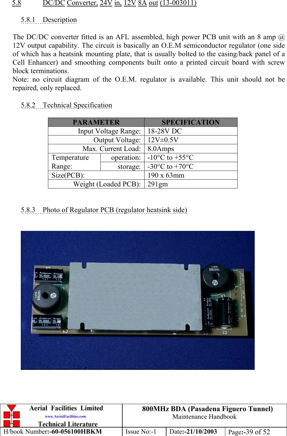 800MHz BDA (Pasadena Figuero Tunnel)Maintenance HandbookH/book Number:-60-056100HBKM Issue No:-1 Date:-21/10/2003 Page:-39 of 525.8 DC/DC Converter, 24V in, 12V 8A out (13-003011)5.8.1    DescriptionThe DC/DC converter fitted is an AFL assembled, high power PCB unit with an 8 amp @12V output capability. The circuit is basically an O.E.M semiconductor regulator (one sideof which has a heatsink mounting plate, that is usually bolted to the casing/back panel of aCell Enhancer) and smoothing components built onto a printed circuit board with screwblock terminations.Note: no circuit diagram of the O.E.M. regulator is available. This unit should not berepaired, only replaced.5.8.2    Technical SpecificationPARAMETER SPECIFICATIONInput Voltage Range: 18-28V DCOutput Voltage: 12V±0.5VMax. Current Load: 8.0Ampsoperation: -10°C to +55°CTemperatureRange: storage: -30°C to +70°CSize(PCB): 190 x 63mmWeight (Loaded PCB): 291gm5.8.3    Photo of Regulator PCB (regulator heatsink side)