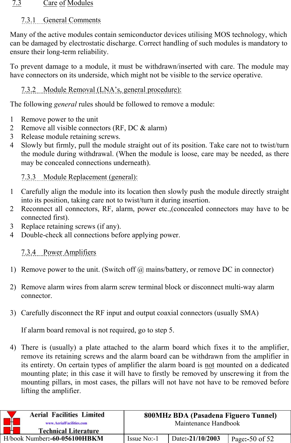 800MHz BDA (Pasadena Figuero Tunnel)Maintenance HandbookH/book Number:-60-056100HBKM Issue No:-1 Date:-21/10/2003 Page:-50 of 527.3 Care of Modules7.3.1    General CommentsMany of the active modules contain semiconductor devices utilising MOS technology, whichcan be damaged by electrostatic discharge. Correct handling of such modules is mandatory toensure their long-term reliability.To prevent damage to a module, it must be withdrawn/inserted with care. The module mayhave connectors on its underside, which might not be visible to the service operative.7.3.2    Module Removal (LNA’s, general procedure):The following general rules should be followed to remove a module:1 Remove power to the unit2 Remove all visible connectors (RF, DC &amp; alarm)3 Release module retaining screws.4 Slowly but firmly, pull the module straight out of its position. Take care not to twist/turnthe module during withdrawal. (When the module is loose, care may be needed, as theremay be concealed connections underneath).7.3.3    Module Replacement (general):1 Carefully align the module into its location then slowly push the module directly straightinto its position, taking care not to twist/turn it during insertion.2 Reconnect all connectors, RF, alarm, power etc.,(concealed connectors may have to beconnected first).3 Replace retaining screws (if any).4 Double-check all connections before applying power.7.3.4    Power Amplifiers1) Remove power to the unit. (Switch off @ mains/battery, or remove DC in connector)2) Remove alarm wires from alarm screw terminal block or disconnect multi-way alarmconnector.3) Carefully disconnect the RF input and output coaxial connectors (usually SMA)If alarm board removal is not required, go to step 5.4) There is (usually) a plate attached to the alarm board which fixes it to the amplifier,remove its retaining screws and the alarm board can be withdrawn from the amplifier inits entirety. On certain types of amplifier the alarm board is not mounted on a dedicatedmounting plate; in this case it will have to firstly be removed by unscrewing it from themounting pillars, in most cases, the pillars will not have not have to be removed beforelifting the amplifier.