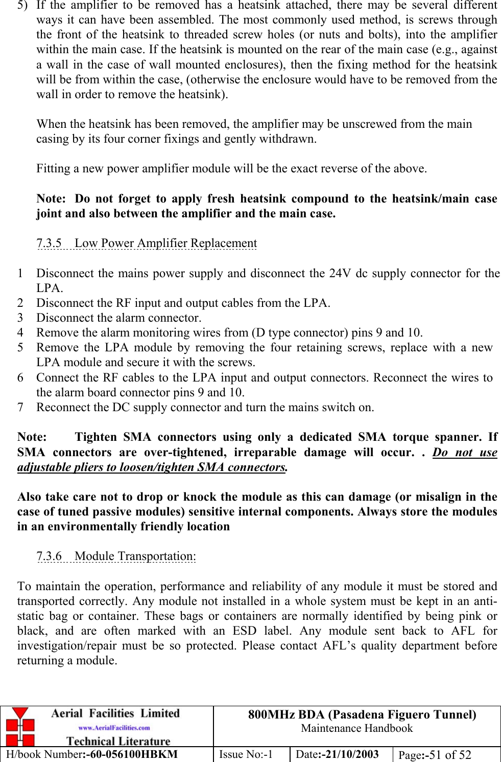 800MHz BDA (Pasadena Figuero Tunnel)Maintenance HandbookH/book Number:-60-056100HBKM Issue No:-1 Date:-21/10/2003 Page:-51 of 525) If the amplifier to be removed has a heatsink attached, there may be several differentways it can have been assembled. The most commonly used method, is screws throughthe front of the heatsink to threaded screw holes (or nuts and bolts), into the amplifierwithin the main case. If the heatsink is mounted on the rear of the main case (e.g., againsta wall in the case of wall mounted enclosures), then the fixing method for the heatsinkwill be from within the case, (otherwise the enclosure would have to be removed from thewall in order to remove the heatsink).When the heatsink has been removed, the amplifier may be unscrewed from the maincasing by its four corner fixings and gently withdrawn.Fitting a new power amplifier module will be the exact reverse of the above.Note: Do not forget to apply fresh heatsink compound to the heatsink/main casejoint and also between the amplifier and the main case.7.3.5    Low Power Amplifier Replacement1 Disconnect the mains power supply and disconnect the 24V dc supply connector for theLPA.2 Disconnect the RF input and output cables from the LPA.3 Disconnect the alarm connector.4 Remove the alarm monitoring wires from (D type connector) pins 9 and 10.5 Remove the LPA module by removing the four retaining screws, replace with a newLPA module and secure it with the screws.6 Connect the RF cables to the LPA input and output connectors. Reconnect the wires tothe alarm board connector pins 9 and 10.7 Reconnect the DC supply connector and turn the mains switch on.Note: Tighten SMA connectors using only a dedicated SMA torque spanner. IfSMA connectors are over-tightened, irreparable damage will occur. . Do not useadjustable pliers to loosen/tighten SMA connectors.Also take care not to drop or knock the module as this can damage (or misalign in thecase of tuned passive modules) sensitive internal components. Always store the modulesin an environmentally friendly location7.3.6    Module Transportation:To maintain the operation, performance and reliability of any module it must be stored andtransported correctly. Any module not installed in a whole system must be kept in an anti-static bag or container. These bags or containers are normally identified by being pink orblack, and are often marked with an ESD label. Any module sent back to AFL forinvestigation/repair must be so protected. Please contact AFL’s quality department beforereturning a module.