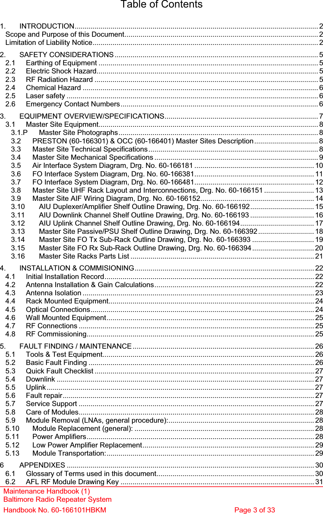 Maintenance Handbook (1) Baltimore Radio Repeater System Handbook No. 60-166101HBKM  Page 3 of 33 Table of Contents 1. INTRODUCTION.......................................................................................................................... 2Scope and Purpose of this Document................................................................................................. 2Limitation of Liability Notice................................................................................................................. 22. SAFETY CONSIDERATIONS...................................................................................................... 52.1 Earthing of Equipment .............................................................................................................. 52.2 Electric Shock Hazard............................................................................................................... 52.3 RF Radiation Hazard ................................................................................................................ 52.4 Chemical Hazard ...................................................................................................................... 62.5 Laser safety .............................................................................................................................. 62.6 Emergency Contact Numbers................................................................................................... 63. EQUIPMENT OVERVIEW/SPECIFICATIONS............................................................................. 73.1 Master Site Equipment.............................................................................................................. 83.1.P Master Site Photographs....................................................................................................83.2 PRESTON (60-166301) &amp; OCC (60-166401) Master Sites Description................................ 83.3 Master Site Technical Specifications..................................................................................... 83.4 Master Site Mechanical Specifications .................................................................................. 93.5 Air Interface System Diagram, Drg. No. 60-166181 ............................................................ 103.6 FO Interface System Diagram, Drg. No. 60-166381............................................................ 113.7 FO Interface System Diagram, Drg. No. 60-166481............................................................ 123.8 Master Site UHF Rack Layout and Interconnections, Drg. No. 60-166151 ......................... 133.9 Master Site AIF Wiring Diagram, Drg. No. 60-166152......................................................... 143.10 AIU Duplexer/Amplifier Shelf Outline Drawing, Drg. No. 60-166192................................ 153.11 AIU Downlink Channel Shelf Outline Drawing, Drg. No. 60-166193 ................................ 163.12 AIU Uplink Channel Shelf Outline Drawing, Drg. No. 60-166194..................................... 173.13 Master Site Passive/PSU Shelf Outline Drawing, Drg. No. 60-166392............................ 183.14 Master Site FO Tx Sub-Rack Outline Drawing, Drg. No. 60-166393 ............................... 193.15 Master Site FO Rx Sub-Rack Outline Drawing, Drg. No. 60-166394............................... 203.16 Master Site Racks Parts List ............................................................................................ 214. INSTALLATION &amp; COMMISIONING.......................................................................................... 224.1 Initial Installation Record......................................................................................................... 224.2 Antenna Installation &amp; Gain Calculations................................................................................ 224.3 Antenna Isolation .................................................................................................................... 234.4 Rack Mounted Equipment.......................................................................................................244.5 Optical Connections................................................................................................................ 244.6 Wall Mounted Equipment........................................................................................................ 254.7 RF Connections ...................................................................................................................... 254.8 RF Commissioning.................................................................................................................. 255. FAULT FINDING / MAINTENANCE ........................................................................................... 265.1 Tools &amp; Test Equipment.......................................................................................................... 265.2 Basic Fault Finding ................................................................................................................. 265.3 Quick Fault Checklist .............................................................................................................. 275.4 Downlink ................................................................................................................................. 275.5 Uplink...................................................................................................................................... 275.6 Fault repair.............................................................................................................................. 275.7 Service Support ...................................................................................................................... 275.8 Care of Modules...................................................................................................................... 285.9 Module Removal (LNAs, general procedure):......................................................................... 285.10 Module Replacement (general): .......................................................................................... 285.11 Power Amplifiers.................................................................................................................. 285.12 Low Power Amplifier Replacement...................................................................................... 295.13 Module Transportation:........................................................................................................ 296 APPENDIXES ............................................................................................................................ 306.1 Glossary of Terms used in this document............................................................................... 306.2 AFL RF Module Drawing Key ................................................................................................. 31