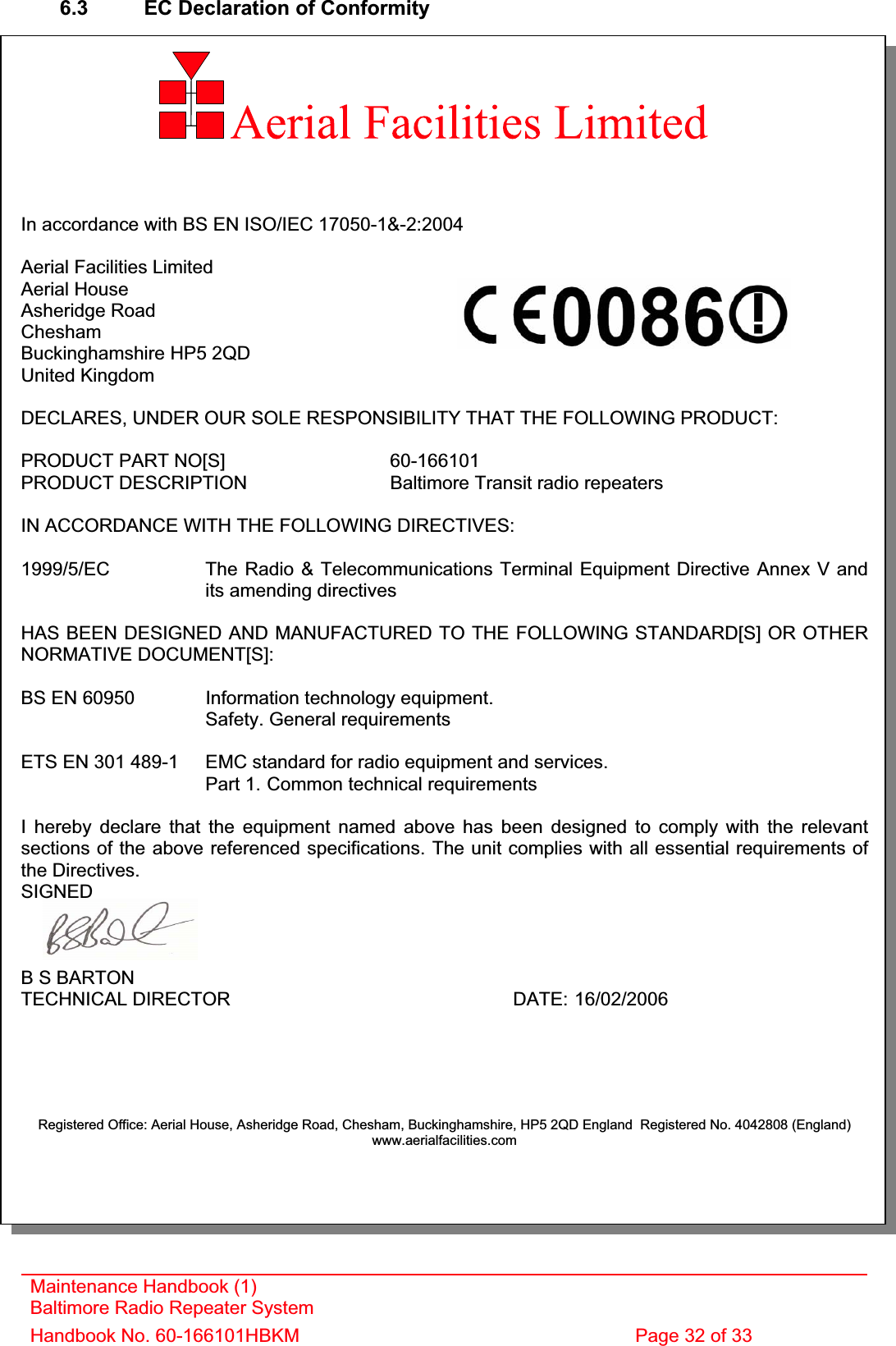 6.3  EC Declaration of Conformity In accordance with BS EN ISO/IEC 17050-1&amp;-2:2004 Aerial Facilities Limited Aerial House Asheridge Road CheshamBuckinghamshire HP5 2QD United Kingdom DECLARES, UNDER OUR SOLE RESPONSIBILITY THAT THE FOLLOWING PRODUCT: PRODUCT PART NO[S]  60-166101PRODUCT DESCRIPTION  Baltimore Transit radio repeaters IN ACCORDANCE WITH THE FOLLOWING DIRECTIVES: 1999/5/EC The Radio &amp; Telecommunications Terminal Equipment Directive Annex V and    its amending directivesHAS BEEN DESIGNED AND MANUFACTURED TO THE FOLLOWING STANDARD[S] OR OTHERNORMATIVE DOCUMENT[S]: BS EN 60950 Information technology equipment.   Safety. General requirementsETS EN 301 489-1  EMC standard for radio equipment and services.Part 1. Common technical requirements I hereby declare that the equipment named above has been designed to comply with the relevant sections of the above referenced specifications. The unit complies with all essential requirements of the Directives. SIGNEDB S BARTON TECHNICAL DIRECTOR     DATE: 16/02/2006Registered Office: Aerial House, Asheridge Road, Chesham, Buckinghamshire, HP5 2QD England  Registered No. 4042808 (England) www.aerialfacilities.comMaintenance Handbook (1) Baltimore Radio Repeater System Handbook No. 60-166101HBKM  Page 32 of 33 