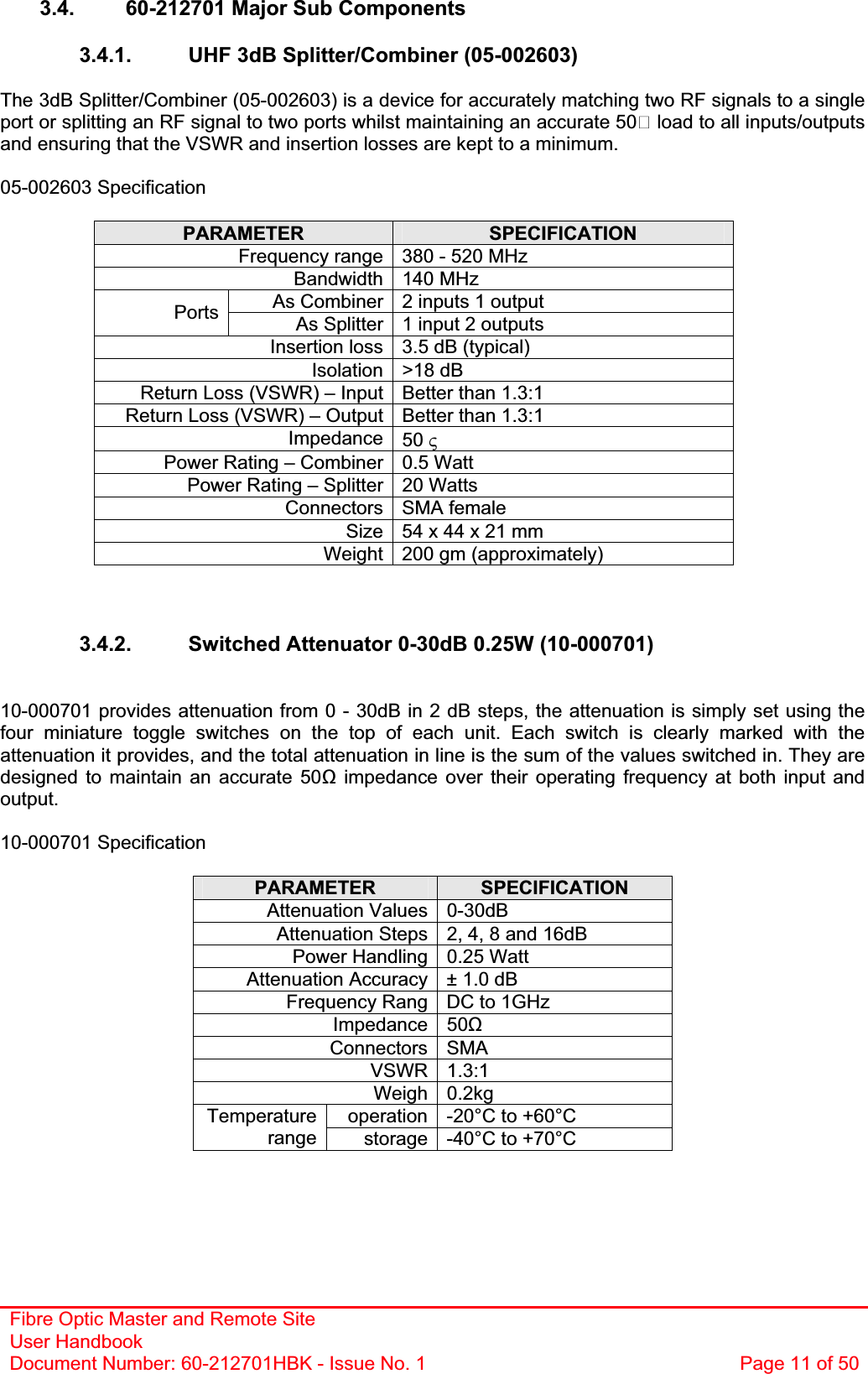 Fibre Optic Master and Remote Site User Handbook Document Number: 60-212701HBK - Issue No. 1  Page 11 of 503.4.  60-212701 Major Sub Components 3.4.1.  UHF 3dB Splitter/Combiner (05-002603) The 3dB Splitter/Combiner (05-002603) is a device for accurately matching two RF signals to a single port or splitting an RF signal to two ports whilst maintaining an accurate 50 load to all inputs/outputs and ensuring that the VSWR and insertion losses are kept to a minimum.05-002603 Specification PARAMETER SPECIFICATIONFrequency range 380 - 520 MHz Bandwidth 140 MHz As Combiner 2 inputs 1 output Ports As Splitter 1 input 2 outputs Insertion loss 3.5 dB (typical) Isolation &gt;18 dB Return Loss (VSWR) – Input Better than 1.3:1 Return Loss (VSWR) – Output Better than 1.3:1 Impedance 50 9Power Rating – Combiner 0.5 Watt Power Rating – Splitter 20 Watts Connectors SMA female Size 54 x 44 x 21 mm  Weight 200 gm (approximately) 3.4.2.  Switched Attenuator 0-30dB 0.25W (10-000701) 10-000701 provides attenuation from 0 - 30dB in 2 dB steps, the attenuation is simply set using the four miniature toggle switches on the top of each unit. Each switch is clearly marked with the attenuation it provides, and the total attenuation in line is the sum of the values switched in. They are designed to maintain an accurate 50 impedance over their operating frequency at both input and output.10-000701 Specification PARAMETER SPECIFICATIONAttenuation Values 0-30dB Attenuation Steps 2, 4, 8 and 16dB Power Handling 0.25 Watt Attenuation Accuracy ± 1.0 dB Frequency Rang  DC to 1GHz Impedance 50ȍConnectors SMA VSWR 1.3:1 Weigh 0.2kg operation -20°C to +60°C Temperaturerange storage -40°C to +70°C 