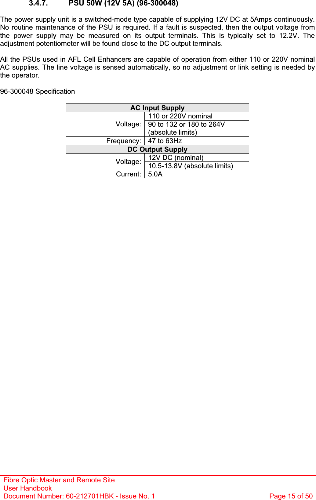 Fibre Optic Master and Remote Site User Handbook Document Number: 60-212701HBK - Issue No. 1  Page 15 of 503.4.7.  PSU 50W (12V 5A) (96-300048) The power supply unit is a switched-mode type capable of supplying 12V DC at 5Amps continuously. No routine maintenance of the PSU is required. If a fault is suspected, then the output voltage from the power supply may be measured on its output terminals. This is typically set to 12.2V. The adjustment potentiometer will be found close to the DC output terminals. All the PSUs used in AFL Cell Enhancers are capable of operation from either 110 or 220V nominal AC supplies. The line voltage is sensed automatically, so no adjustment or link setting is needed by the operator. 96-300048 Specification AC Input Supply 110 or 220V nominal Voltage: 90 to 132 or 180 to 264V (absolute limits) Frequency: 47 to 63Hz DC Output Supply 12V DC (nominal) Voltage: 10.5-13.8V (absolute limits) Current: 5.0A 