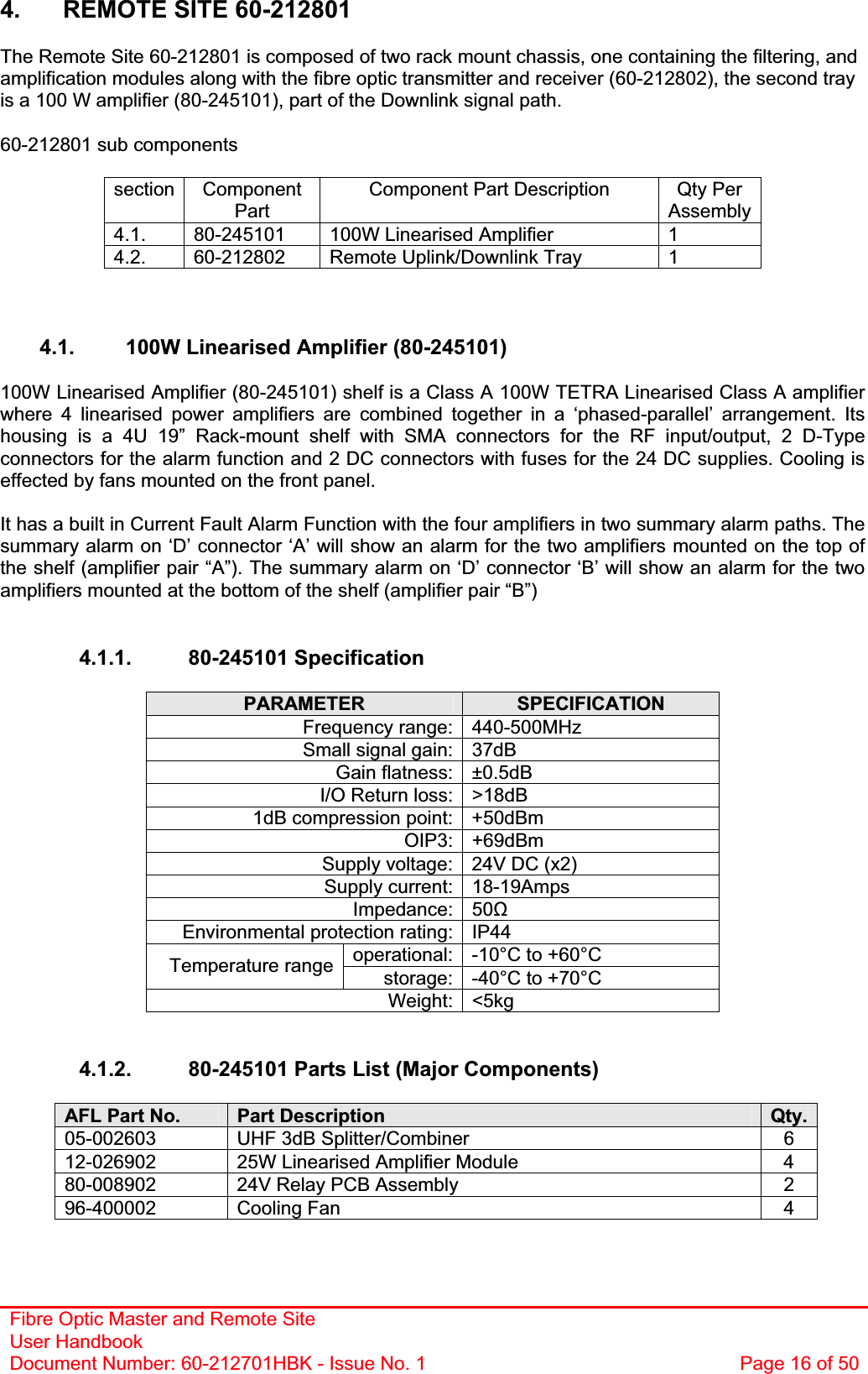 Fibre Optic Master and Remote Site User Handbook Document Number: 60-212701HBK - Issue No. 1  Page 16 of 504.  REMOTE SITE 60-212801 The Remote Site 60-212801 is composed of two rack mount chassis, one containing the filtering, and amplification modules along with the fibre optic transmitter and receiver (60-212802), the second tray is a 100 W amplifier (80-245101), part of the Downlink signal path. 60-212801 sub components section Component PartComponent Part Description  Qty Per Assembly 4.1.  80-245101  100W Linearised Amplifier  1 4.2.  60-212802  Remote Uplink/Downlink Tray  1 4.1.  100W Linearised Amplifier (80-245101) 100W Linearised Amplifier (80-245101) shelf is a Class A 100W TETRA Linearised Class A amplifier where 4 linearised power amplifiers are combined together in a ‘phased-parallel’ arrangement. Its housing is a 4U 19” Rack-mount shelf with SMA connectors for the RF input/output, 2 D-Type connectors for the alarm function and 2 DC connectors with fuses for the 24 DC supplies. Cooling is effected by fans mounted on the front panel. It has a built in Current Fault Alarm Function with the four amplifiers in two summary alarm paths. The summary alarm on ‘D’ connector ‘A’ will show an alarm for the two amplifiers mounted on the top of the shelf (amplifier pair “A”). The summary alarm on ‘D’ connector ‘B’ will show an alarm for the two amplifiers mounted at the bottom of the shelf (amplifier pair “B”)4.1.1. 80-245101 Specification PARAMETER SPECIFICATIONFrequency range: 440-500MHz Small signal gain: 37dB Gain flatness: ±0.5dB I/O Return loss: &gt;18dB 1dB compression point: +50dBm OIP3: +69dBm Supply voltage: 24V DC (x2) Supply current: 18-19Amps Impedance: 50ȍEnvironmental protection rating: IP44 operational: -10°C to +60°C Temperature range storage: -40°C to +70°C Weight: &lt;5kg 4.1.2.  80-245101 Parts List (Major Components) AFL Part No.  Part Description  Qty.05-002603  UHF 3dB Splitter/Combiner  6 12-026902  25W Linearised Amplifier Module  4 80-008902  24V Relay PCB Assembly  2 96-400002 Cooling Fan  4 