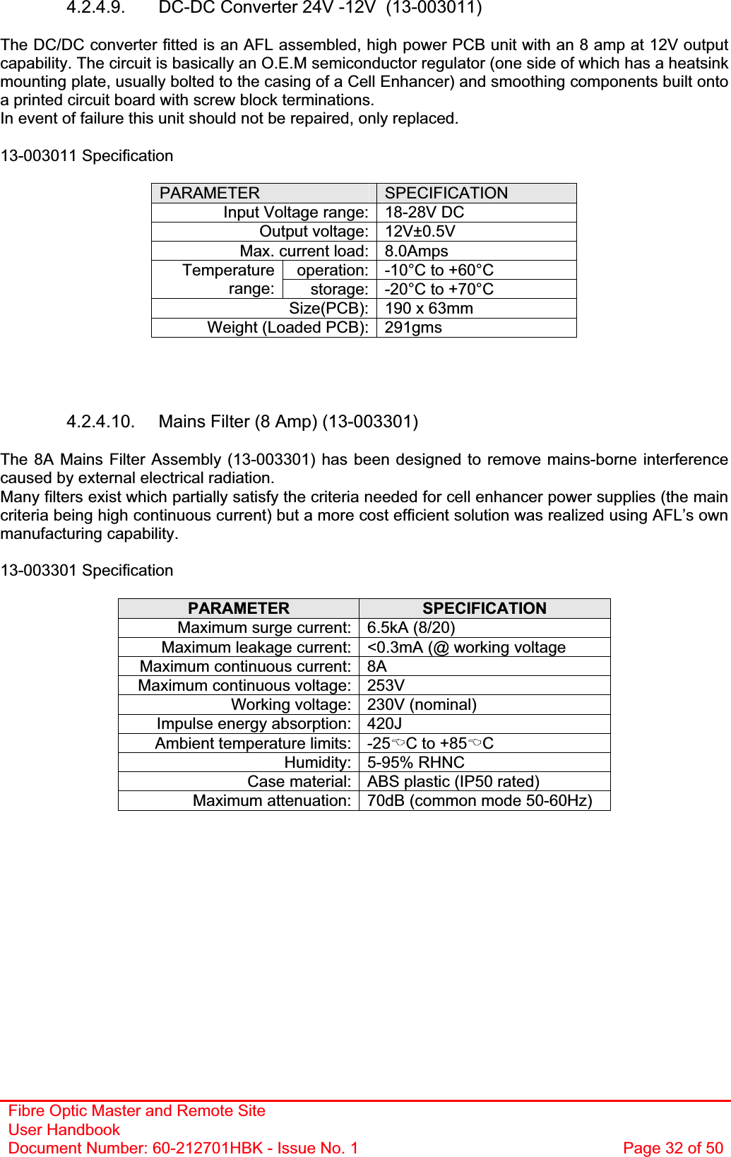 Fibre Optic Master and Remote Site User Handbook Document Number: 60-212701HBK - Issue No. 1  Page 32 of 504.2.4.9.  DC-DC Converter 24V -12V  (13-003011) The DC/DC converter fitted is an AFL assembled, high power PCB unit with an 8 amp at 12V output capability. The circuit is basically an O.E.M semiconductor regulator (one side of which has a heatsink mounting plate, usually bolted to the casing of a Cell Enhancer) and smoothing components built onto a printed circuit board with screw block terminations. In event of failure this unit should not be repaired, only replaced. 13-003011 Specification PARAMETER SPECIFICATIONInput Voltage range: 18-28V DC Output voltage: 12V±0.5V Max. current load: 8.0Amps operation: -10°C to +60°C Temperaturerange: storage: -20°C to +70°C Size(PCB): 190 x 63mm Weight (Loaded PCB): 291gms 4.2.4.10.  Mains Filter (8 Amp) (13-003301) The 8A Mains Filter Assembly (13-003301) has been designed to remove mains-borne interference caused by external electrical radiation. Many filters exist which partially satisfy the criteria needed for cell enhancer power supplies (the main criteria being high continuous current) but a more cost efficient solution was realized using AFL’s own manufacturing capability. 13-003301 Specification PARAMETER SPECIFICATIONMaximum surge current: 6.5kA (8/20) Maximum leakage current: &lt;0.3mA (@ working voltage Maximum continuous current: 8A Maximum continuous voltage: 253V Working voltage: 230V (nominal) Impulse energy absorption: 420J Ambient temperature limits: -25%C to +85%CHumidity: 5-95% RHNC Case material: ABS plastic (IP50 rated) Maximum attenuation: 70dB (common mode 50-60Hz) 