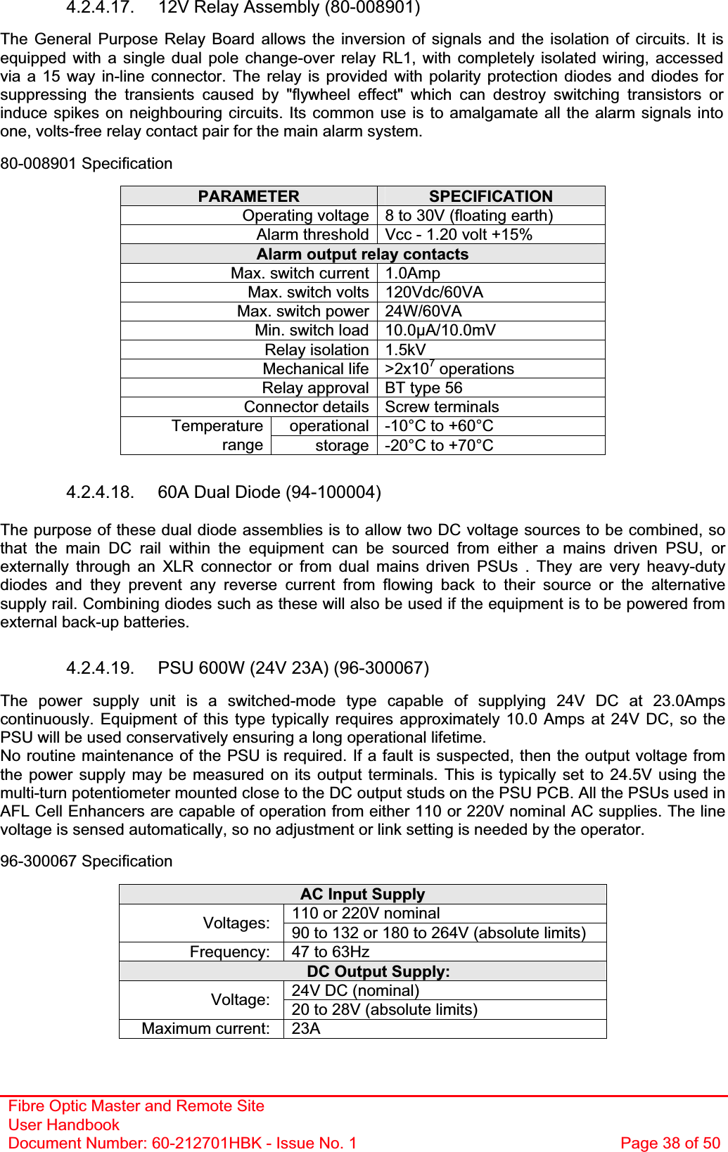 Fibre Optic Master and Remote Site User Handbook Document Number: 60-212701HBK - Issue No. 1  Page 38 of 504.2.4.17.  12V Relay Assembly (80-008901) The General Purpose Relay Board allows the inversion of signals and the isolation of circuits. It is equipped with a single dual pole change-over relay RL1, with completely isolated wiring, accessed via a 15 way in-line connector. The relay is provided with polarity protection diodes and diodes for suppressing the transients caused by &quot;flywheel effect&quot; which can destroy switching transistors or induce spikes on neighbouring circuits. Its common use is to amalgamate all the alarm signals into one, volts-free relay contact pair for the main alarm system. 80-008901 Specification PARAMETER SPECIFICATIONOperating voltage 8 to 30V (floating earth) Alarm threshold Vcc - 1.20 volt +15% Alarm output relay contacts Max. switch current 1.0Amp Max. switch volts 120Vdc/60VA Max. switch power 24W/60VA Min. switch load 10.0µA/10.0mV Relay isolation 1.5kV Mechanical life &gt;2x107 operations Relay approval BT type 56 Connector details Screw terminals operational -10°C to +60°C Temperaturerange storage -20°C to +70°C 4.2.4.18.  60A Dual Diode (94-100004) The purpose of these dual diode assemblies is to allow two DC voltage sources to be combined, so that the main DC rail within the equipment can be sourced from either a mains driven PSU, or externally through an XLR connector or from dual mains driven PSUs . They are very heavy-duty diodes and they prevent any reverse current from flowing back to their source or the alternative supply rail. Combining diodes such as these will also be used if the equipment is to be powered from external back-up batteries. 4.2.4.19.  PSU 600W (24V 23A) (96-300067) The power supply unit is a switched-mode type capable of supplying 24V DC at 23.0Amps continuously. Equipment of this type typically requires approximately 10.0 Amps at 24V DC, so the PSU will be used conservatively ensuring a long operational lifetime. No routine maintenance of the PSU is required. If a fault is suspected, then the output voltage from the power supply may be measured on its output terminals. This is typically set to 24.5V using the multi-turn potentiometer mounted close to the DC output studs on the PSU PCB. All the PSUs used in AFL Cell Enhancers are capable of operation from either 110 or 220V nominal AC supplies. The line voltage is sensed automatically, so no adjustment or link setting is needed by the operator. 96-300067 Specification AC Input Supply 110 or 220V nominal Voltages: 90 to 132 or 180 to 264V (absolute limits) Frequency:  47 to 63Hz DC Output Supply: 24V DC (nominal) Voltage: 20 to 28V (absolute limits) Maximum current:  23A 