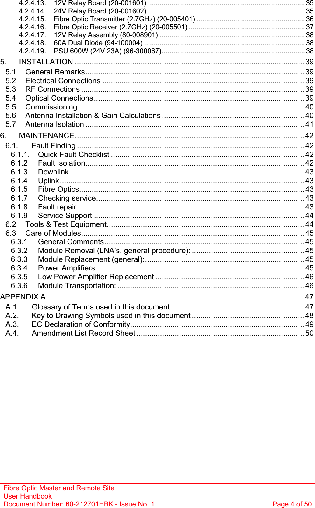 Fibre Optic Master and Remote Site User Handbook Document Number: 60-212701HBK - Issue No. 1  Page 4 of 504.2.4.13. 12V Relay Board (20-001601) ................................................................................. 354.2.4.14. 24V Relay Board (20-001602) ................................................................................. 354.2.4.15. Fibre Optic Transmitter (2.7GHz) (20-005401) ........................................................ 364.2.4.16. Fibre Optic Receiver (2.7GHz) (20-005501) ............................................................ 374.2.4.17. 12V Relay Assembly (80-008901) ........................................................................... 384.2.4.18. 60A Dual Diode (94-100004) ................................................................................... 384.2.4.19. PSU 600W (24V 23A) (96-300067).......................................................................... 385. INSTALLATION ............................................................................................................ 395.1 General Remarks....................................................................................................... 395.2 Electrical Connections ............................................................................................... 395.3 RF Connections ......................................................................................................... 395.4 Optical Connections................................................................................................... 395.5 Commissioning .......................................................................................................... 405.6 Antenna Installation &amp; Gain Calculations ................................................................... 405.7 Antenna Isolation ....................................................................................................... 416. MAINTENANCE............................................................................................................426.1. Fault Finding ........................................................................................................... 426.1.1. Quick Fault Checklist ........................................................................................... 426.1.2 Fault Isolation....................................................................................................... 426.1.3 Downlink .............................................................................................................. 436.1.4 Uplink................................................................................................................... 436.1.5 Fibre Optics.......................................................................................................... 436.1.7 Checking service.................................................................................................. 436.1.8 Fault repair........................................................................................................... 436.1.9 Service Support ................................................................................................... 446.2 Tools &amp; Test Equipment............................................................................................. 446.3 Care of Modules......................................................................................................... 456.3.1 General Comments.............................................................................................. 456.3.2 Module Removal (LNA’s, general procedure): ..................................................... 456.3.3 Module Replacement (general):........................................................................... 456.3.4 Power Amplifiers .................................................................................................. 456.3.5 Low Power Amplifier Replacement ...................................................................... 466.3.6 Module Transportation: ........................................................................................ 46APPENDIX A ......................................................................................................................... 47A.1. Glossary of Terms used in this document............................................................... 47A.2. Key to Drawing Symbols used in this document ..................................................... 48A.3. EC Declaration of Conformity.................................................................................. 49A.4. Amendment List Record Sheet ............................................................................... 50