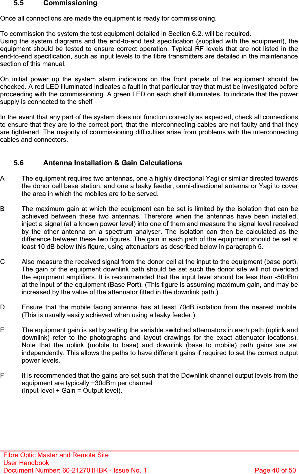 Fibre Optic Master and Remote Site User Handbook Document Number: 60-212701HBK - Issue No. 1  Page 40 of 505.5 Commissioning Once all connections are made the equipment is ready for commissioning. To commission the system the test equipment detailed in Section 6.2. will be required. Using the system diagrams and the end-to-end test specification (supplied with the equipment), the equipment should be tested to ensure correct operation. Typical RF levels that are not listed in the end-to-end specification, such as input levels to the fibre transmitters are detailed in the maintenance section of this manual. On initial power up the system alarm indicators on the front panels of the equipment should be checked. A red LED illuminated indicates a fault in that particular tray that must be investigated before proceeding with the commissioning. A green LED on each shelf illuminates, to indicate that the power supply is connected to the shelf In the event that any part of the system does not function correctly as expected, check all connections to ensure that they are to the correct port, that the interconnecting cables are not faulty and that they are tightened. The majority of commissioning difficulties arise from problems with the interconnecting cables and connectors. 5.6  Antenna Installation &amp; Gain Calculations  A  The equipment requires two antennas, one a highly directional Yagi or similar directed towards the donor cell base station, and one a leaky feeder, omni-directional antenna or Yagi to cover the area in which the mobiles are to be served. B  The maximum gain at which the equipment can be set is limited by the isolation that can be achieved between these two antennas. Therefore when the antennas have been installed, inject a signal (at a known power level) into one of them and measure the signal level received by the other antenna on a spectrum analyser. The isolation can then be calculated as the difference between these two figures. The gain in each path of the equipment should be set at least 10 dB below this figure, using attenuators as described below in paragraph 5.C  Also measure the received signal from the donor cell at the input to the equipment (base port). The gain of the equipment downlink path should be set such the donor site will not overload the equipment amplifiers. It is recommended that the input level should be less than -50dBm at the input of the equipment (Base Port). (This figure is assuming maximum gain, and may be increased by the value of the attenuator fitted in the downlink path.) D  Ensure that the mobile facing antenna has at least 70dB isolation from the nearest mobile. (This is usually easily achieved when using a leaky feeder.) E  The equipment gain is set by setting the variable switched attenuators in each path (uplink and downlink) refer to the photographs and layout drawings for the exact attenuator locations). Note that the uplink (mobile to base) and downlink (base to mobile) path gains are set independently. This allows the paths to have different gains if required to set the correct output power levels. F  It is recommended that the gains are set such that the Downlink channel output levels from the equipment are typically +30dBm per channel (Input level + Gain = Output level). 