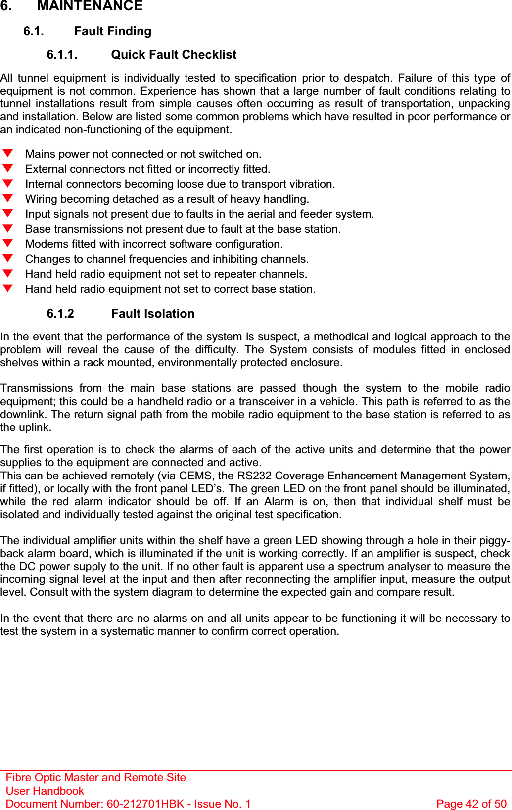 Fibre Optic Master and Remote Site User Handbook Document Number: 60-212701HBK - Issue No. 1  Page 42 of 506. MAINTENANCE 6.1. Fault Finding 6.1.1.  Quick Fault Checklist All tunnel equipment is individually tested to specification prior to despatch. Failure of this type of equipment is not common. Experience has shown that a large number of fault conditions relating to tunnel installations result from simple causes often occurring as result of transportation, unpacking and installation. Below are listed some common problems which have resulted in poor performance or an indicated non-functioning of the equipment.   Mains power not connected or not switched on.   External connectors not fitted or incorrectly fitted.   Internal connectors becoming loose due to transport vibration.   Wiring becoming detached as a result of heavy handling.   Input signals not present due to faults in the aerial and feeder system.   Base transmissions not present due to fault at the base station.   Modems fitted with incorrect software configuration.   Changes to channel frequencies and inhibiting channels.   Hand held radio equipment not set to repeater channels.   Hand held radio equipment not set to correct base station. 6.1.2 Fault Isolation In the event that the performance of the system is suspect, a methodical and logical approach to the problem will reveal the cause of the difficulty. The System consists of modules fitted in enclosed shelves within a rack mounted, environmentally protected enclosure. Transmissions from the main base stations are passed though the system to the mobile radio equipment; this could be a handheld radio or a transceiver in a vehicle. This path is referred to as the downlink. The return signal path from the mobile radio equipment to the base station is referred to as the uplink. The first operation is to check the alarms of each of the active units and determine that the power supplies to the equipment are connected and active. This can be achieved remotely (via CEMS, the RS232 Coverage Enhancement Management System, if fitted), or locally with the front panel LED’s. The green LED on the front panel should be illuminated, while the red alarm indicator should be off. If an Alarm is on, then that individual shelf must be isolated and individually tested against the original test specification. The individual amplifier units within the shelf have a green LED showing through a hole in their piggy-back alarm board, which is illuminated if the unit is working correctly. If an amplifier is suspect, check the DC power supply to the unit. If no other fault is apparent use a spectrum analyser to measure the incoming signal level at the input and then after reconnecting the amplifier input, measure the output level. Consult with the system diagram to determine the expected gain and compare result. In the event that there are no alarms on and all units appear to be functioning it will be necessary to test the system in a systematic manner to confirm correct operation. 