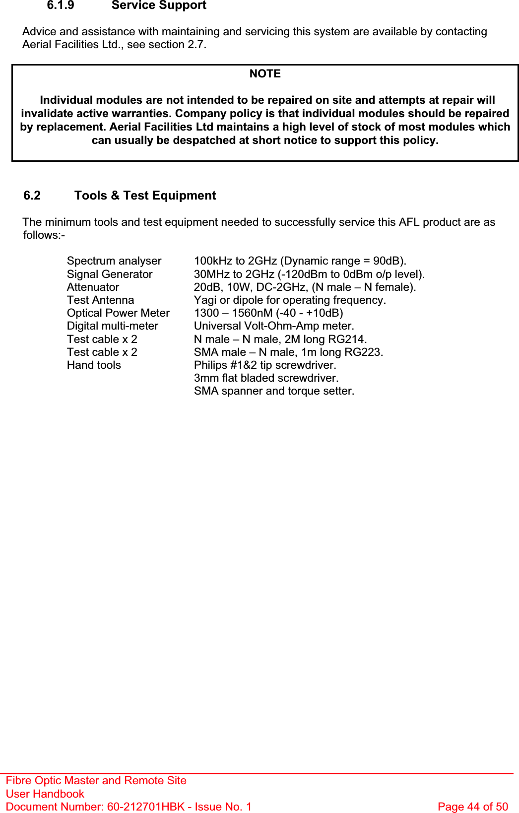 Fibre Optic Master and Remote Site User Handbook Document Number: 60-212701HBK - Issue No. 1  Page 44 of 506.1.9 Service Support Advice and assistance with maintaining and servicing this system are available by contacting Aerial Facilities Ltd., see section 2.7. NOTEIndividual modules are not intended to be repaired on site and attempts at repair will invalidate active warranties. Company policy is that individual modules should be repaired by replacement. Aerial Facilities Ltd maintains a high level of stock of most modules which can usually be despatched at short notice to support this policy.6.2  Tools &amp; Test Equipment The minimum tools and test equipment needed to successfully service this AFL product are as follows:-Spectrum analyser  100kHz to 2GHz (Dynamic range = 90dB). Signal Generator  30MHz to 2GHz (-120dBm to 0dBm o/p level). Attenuator  20dB, 10W, DC-2GHz, (N male – N female). Test Antenna  Yagi or dipole for operating frequency. Optical Power Meter  1300 – 1560nM (-40 - +10dB) Digital multi-meter  Universal Volt-Ohm-Amp meter. Test cable x 2  N male – N male, 2M long RG214. Test cable x 2  SMA male – N male, 1m long RG223. Hand tools  Philips #1&amp;2 tip screwdriver. 3mm flat bladed screwdriver. SMA spanner and torque setter. 