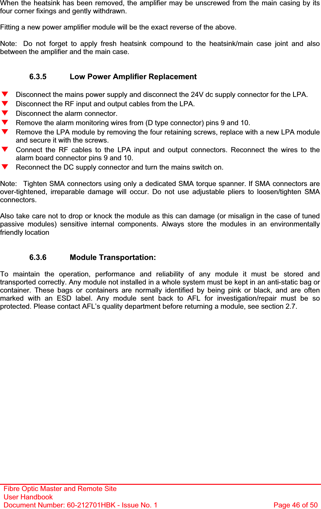 Fibre Optic Master and Remote Site User Handbook Document Number: 60-212701HBK - Issue No. 1  Page 46 of 50When the heatsink has been removed, the amplifier may be unscrewed from the main casing by its four corner fixings and gently withdrawn. Fitting a new power amplifier module will be the exact reverse of the above. Note:  Do not forget to apply fresh heatsink compound to the heatsink/main case joint and also between the amplifier and the main case. 6.3.5  Low Power Amplifier Replacement   Disconnect the mains power supply and disconnect the 24V dc supply connector for the LPA.   Disconnect the RF input and output cables from the LPA.   Disconnect the alarm connector.   Remove the alarm monitoring wires from (D type connector) pins 9 and 10.   Remove the LPA module by removing the four retaining screws, replace with a new LPA module and secure it with the screws.   Connect the RF cables to the LPA input and output connectors. Reconnect the wires to the alarm board connector pins 9 and 10.   Reconnect the DC supply connector and turn the mains switch on. Note:  Tighten SMA connectors using only a dedicated SMA torque spanner. If SMA connectors are over-tightened, irreparable damage will occur. Do not use adjustable pliers to loosen/tighten SMA connectors.Also take care not to drop or knock the module as this can damage (or misalign in the case of tuned passive modules) sensitive internal components. Always store the modules in an environmentally friendly location 6.3.6 Module Transportation: To maintain the operation, performance and reliability of any module it must be stored and transported correctly. Any module not installed in a whole system must be kept in an anti-static bag or container. These bags or containers are normally identified by being pink or black, and are often marked with an ESD label. Any module sent back to AFL for investigation/repair must be so protected. Please contact AFL’s quality department before returning a module, see section 2.7. 