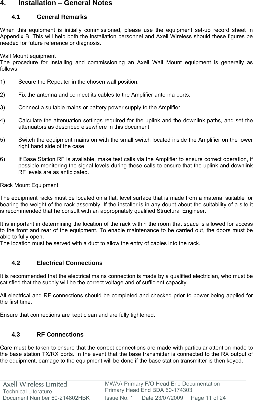 Axell Wireless Limited Technical Literature MWAA Primary F/O Head End Documentation Primary Head End BDA 60-174303 Document Number 60-214802HBK  Issue No. 1  Date 23/07/2009  Page 11 of 24   4.  Installation &ndash; General Notes  4.1 General Remarks  When this equipment is initially commissioned, please use the equipment set-up record sheet in Appendix B. This will help both the installation personnel and Axell Wireless should these figures be needed for future reference or diagnosis.  Wall Mount equipment The procedure for installing and commissioning an Axell Wall Mount equipment is generally as follows:  1)  Secure the Repeater in the chosen wall position.  2)  Fix the antenna and connect its cables to the Amplifier antenna ports.  3)  Connect a suitable mains or battery power supply to the Amplifier  4)  Calculate the attenuation settings required for the uplink and the downlink paths, and set the   attenuators as described elsewhere in this document.  5)  Switch the equipment mains on with the small switch located inside the Amplifier on the lower   right hand side of the case.  6)  If Base Station RF is available, make test calls via the Amplifier to ensure correct operation, if   possible monitoring the signal levels during these calls to ensure that the uplink and downlink   RF levels are as anticipated.  Rack Mount Equipment  The equipment racks must be located on a flat, level surface that is made from a material suitable for bearing the weight of the rack assembly. If the installer is in any doubt about the suitability of a site it is recommended that he consult with an appropriately qualified Structural Engineer.   It is important in determining the location of the rack within the room that space is allowed for access to the front and rear of the equipment. To enable maintenance to be carried out, the doors must be able to fully open. The location must be served with a duct to allow the entry of cables into the rack.   4.2 Electrical Connections  It is recommended that the electrical mains connection is made by a qualified electrician, who must be satisfied that the supply will be the correct voltage and of sufficient capacity.  All electrical and RF connections should be completed and checked prior to power being applied for the first time.  Ensure that connections are kept clean and are fully tightened.   4.3 RF Connections  Care must be taken to ensure that the correct connections are made with particular attention made to the base station TX/RX ports. In the event that the base transmitter is connected to the RX output of the equipment, damage to the equipment will be done if the base station transmitter is then keyed.  